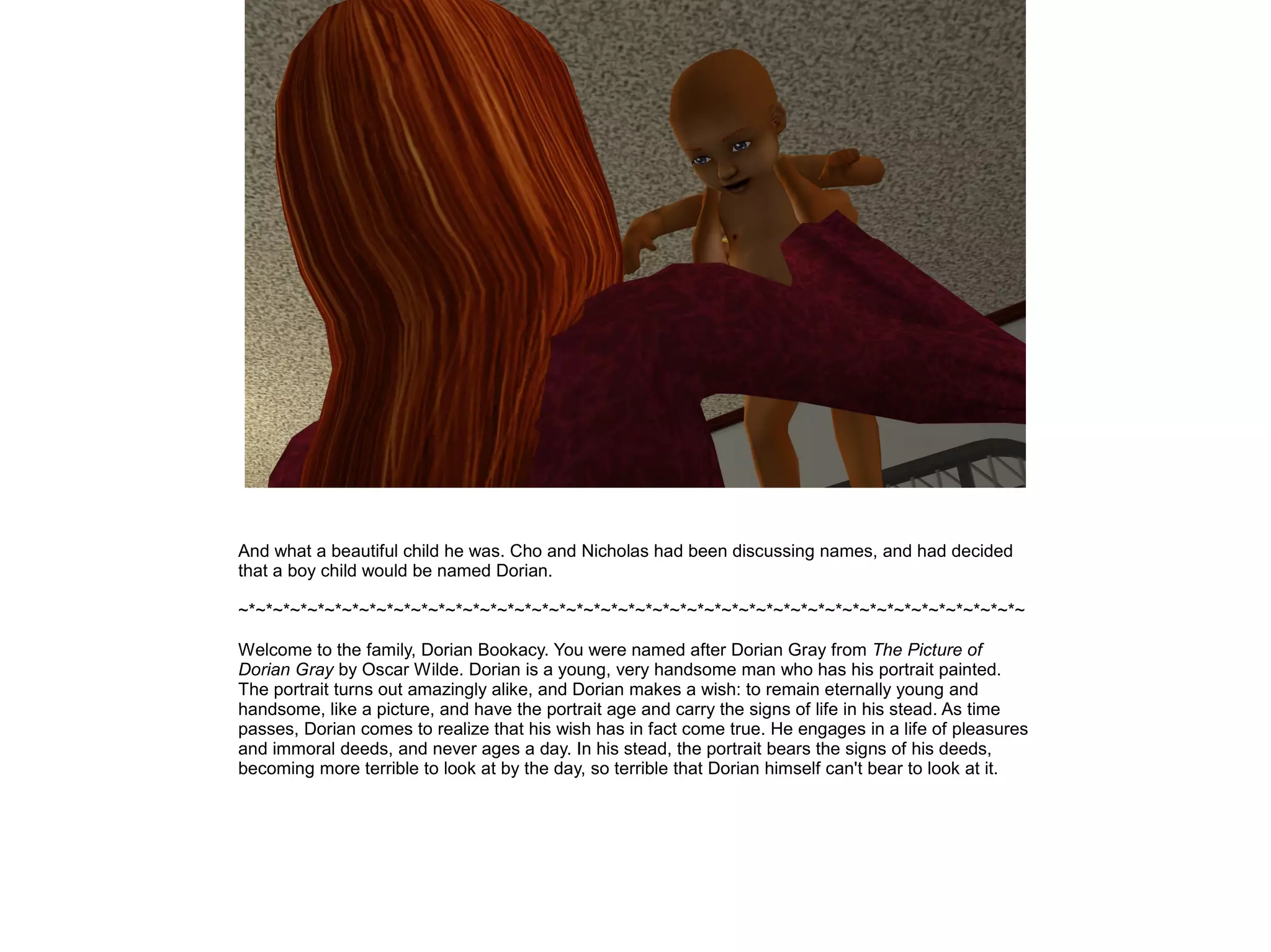 And what a beautiful child he was. Cho and Nicholas had been discussing names, and had decided
that a boy child would be named Dorian.

~*~*~*~*~*~*~*~*~*~*~*~*~*~*~*~*~*~*~*~*~*~*~*~*~*~*~*~*~*~*~*~*~*~*~*~*~*~*~*~*~*~*~*~*~*~

Welcome to the family, Dorian Bookacy. You were named after Dorian Gray from The Picture of
Dorian Gray by Oscar Wilde. Dorian is a young, very handsome man who has his portrait painted.
The portrait turns out amazingly alike, and Dorian makes a wish: to remain eternally young and
handsome, like a picture, and have the portrait age and carry the signs of life in his stead. As time
passes, Dorian comes to realize that his wish has in fact come true. He engages in a life of pleasures
and immoral deeds, and never ages a day. In his stead, the portrait bears the signs of his deeds,
becoming more terrible to look at by the day, so terrible that Dorian himself can't bear to look at it.
 