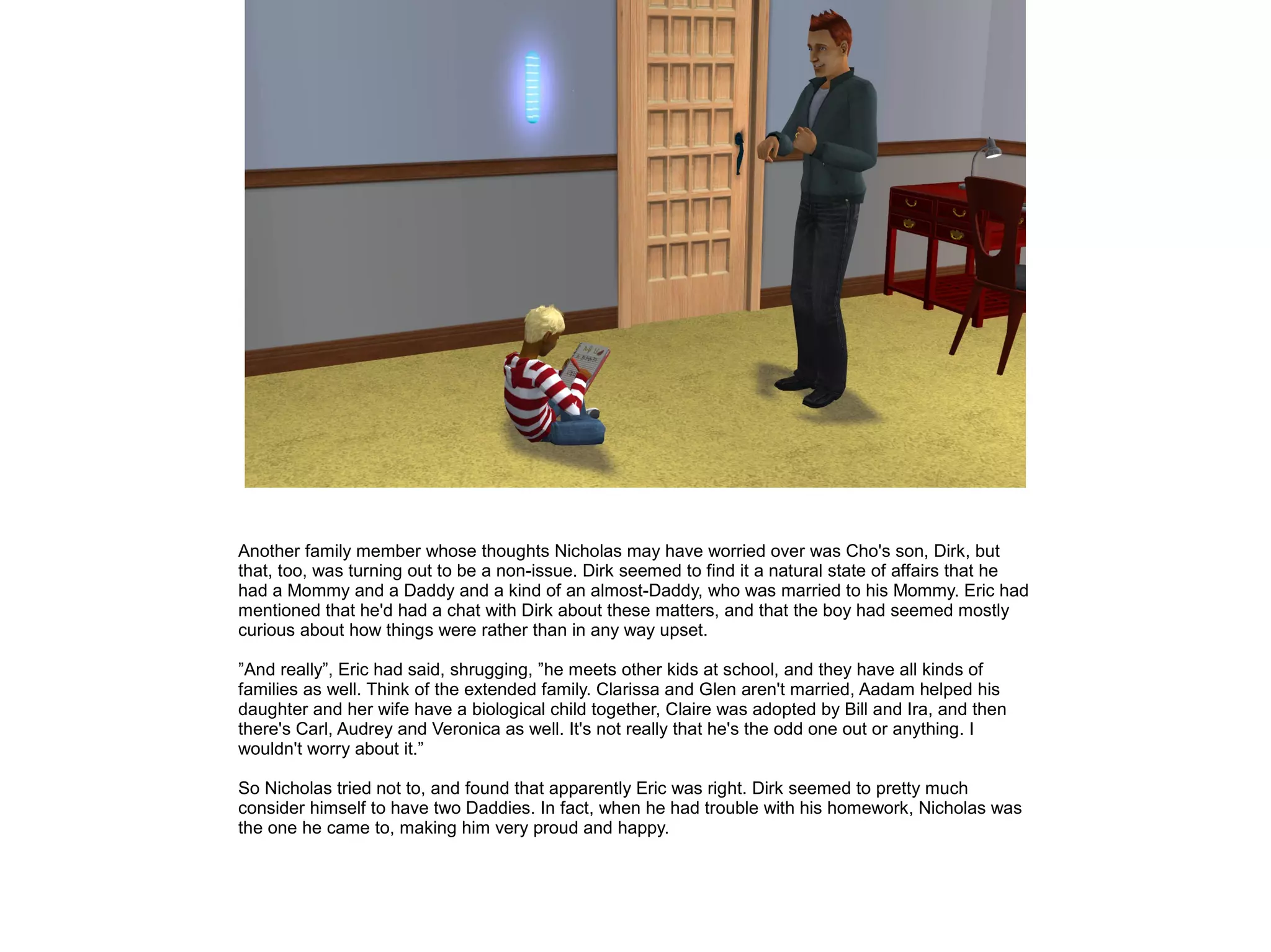 Another family member whose thoughts Nicholas may have worried over was Cho's son, Dirk, but
that, too, was turning out to be a non-issue. Dirk seemed to find it a natural state of affairs that he
had a Mommy and a Daddy and a kind of an almost-Daddy, who was married to his Mommy. Eric had
mentioned that he'd had a chat with Dirk about these matters, and that the boy had seemed mostly
curious about how things were rather than in any way upset.

”And really”, Eric had said, shrugging, ”he meets other kids at school, and they have all kinds of
families as well. Think of the extended family. Clarissa and Glen aren't married, Aadam helped his
daughter and her wife have a biological child together, Claire was adopted by Bill and Ira, and then
there's Carl, Audrey and Veronica as well. It's not really that he's the odd one out or anything. I
wouldn't worry about it.”

So Nicholas tried not to, and found that apparently Eric was right. Dirk seemed to pretty much
consider himself to have two Daddies. In fact, when he had trouble with his homework, Nicholas was
the one he came to, making him very proud and happy.
 
