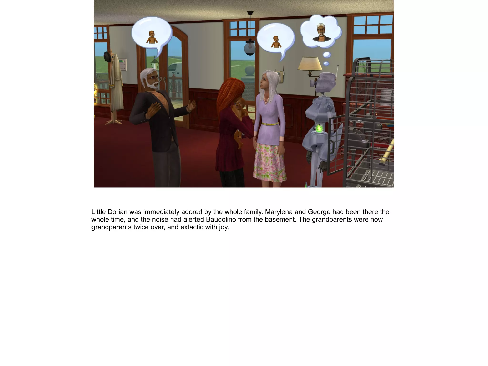 Little Dorian was immediately adored by the whole family. Marylena and George had been there the
whole time, and the noise had alerted Baudolino from the basement. The grandparents were now
grandparents twice over, and extactic with joy.
 