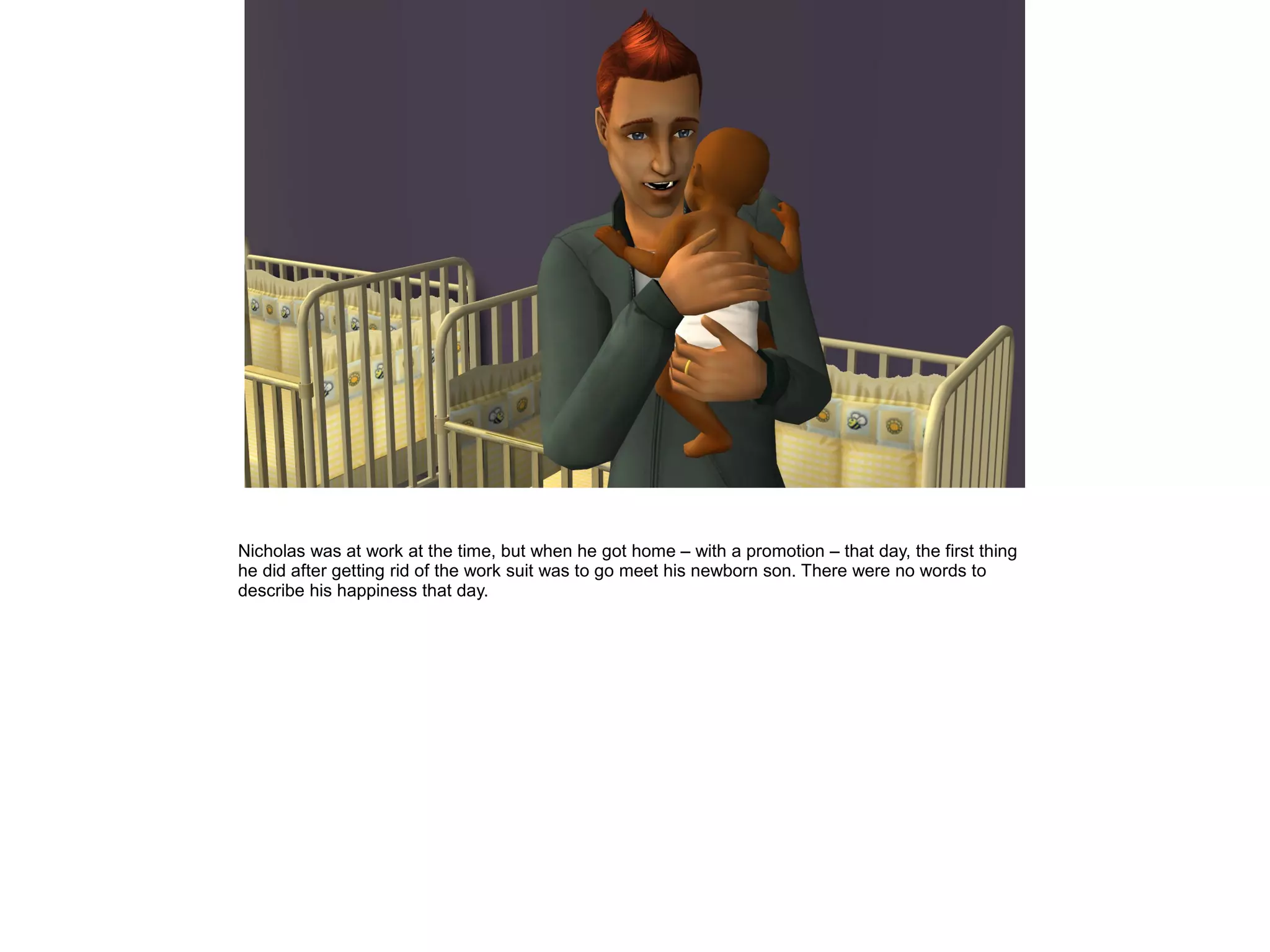 Nicholas was at work at the time, but when he got home – with a promotion – that day, the first thing
he did after getting rid of the work suit was to go meet his newborn son. There were no words to
describe his happiness that day.
 