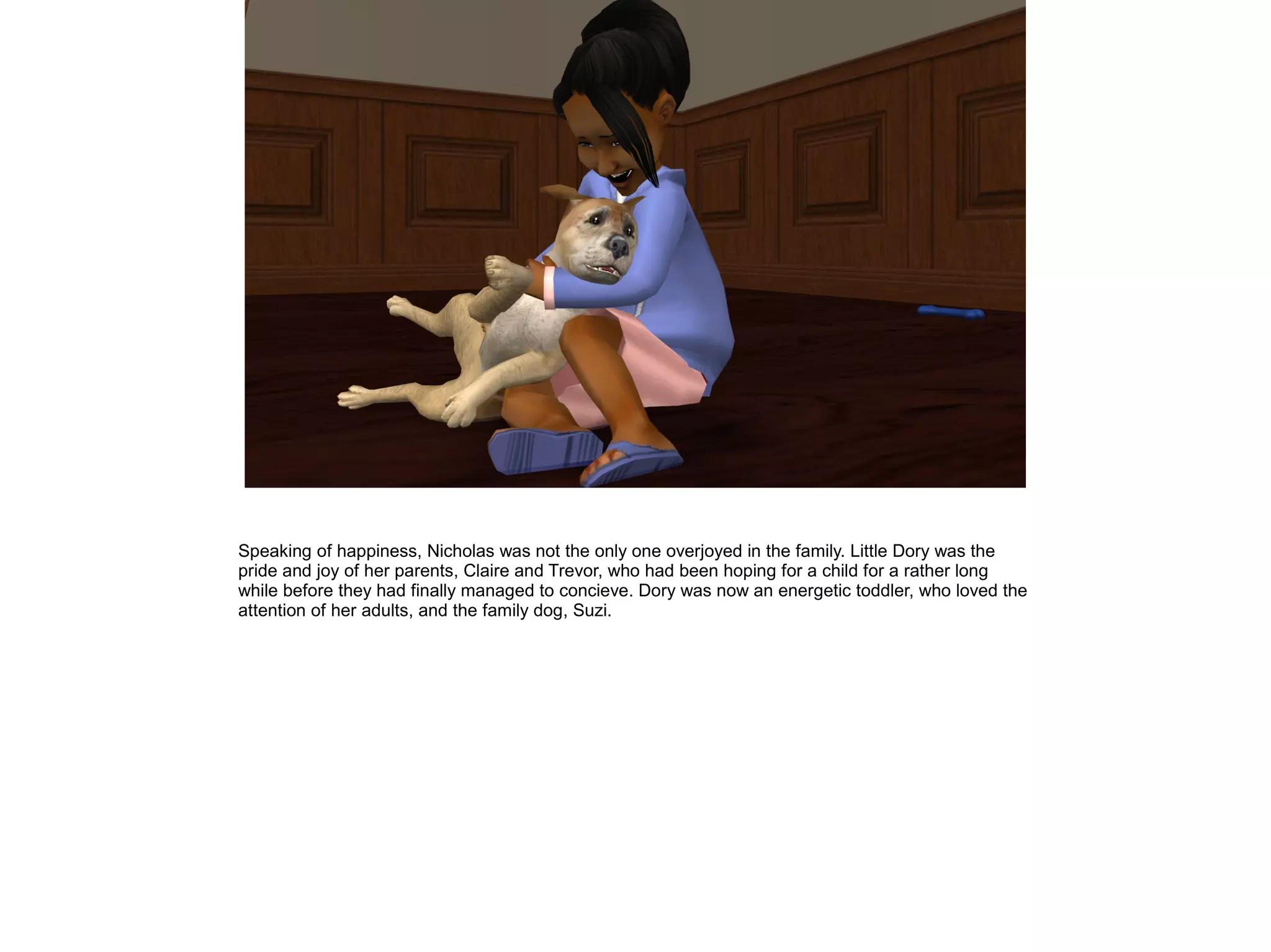 Speaking of happiness, Nicholas was not the only one overjoyed in the family. Little Dory was the
pride and joy of her parents, Claire and Trevor, who had been hoping for a child for a rather long
while before they had finally managed to concieve. Dory was now an energetic toddler, who loved the
attention of her adults, and the family dog, Suzi.
 
