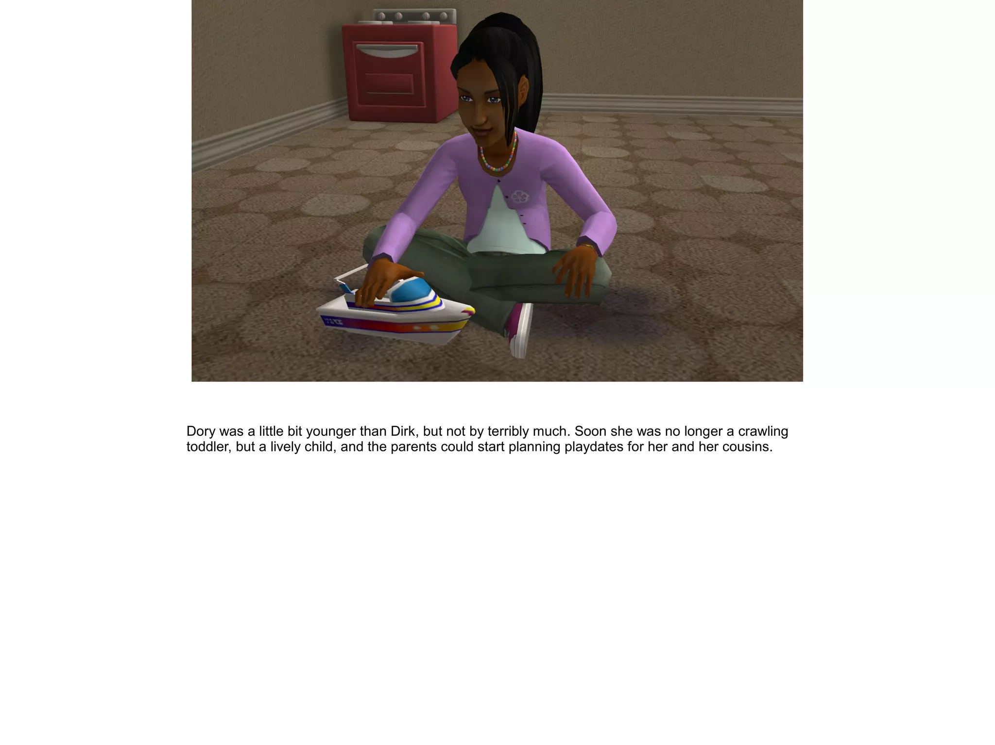 Dory was a little bit younger than Dirk, but not by terribly much. Soon she was no longer a crawling
toddler, but a lively child, and the parents could start planning playdates for her and her cousins.
 