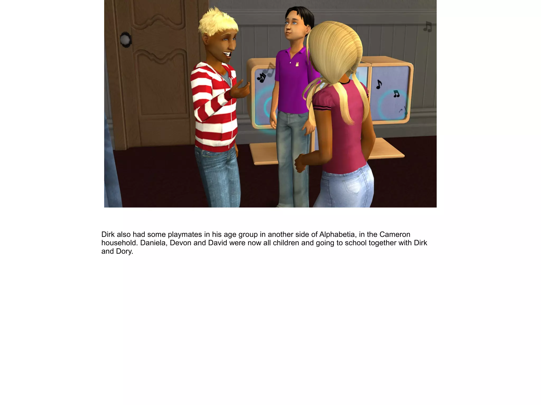Dirk also had some playmates in his age group in another side of Alphabetia, in the Cameron
household. Daniela, Devon and David were now all children and going to school together with Dirk
and Dory.
 