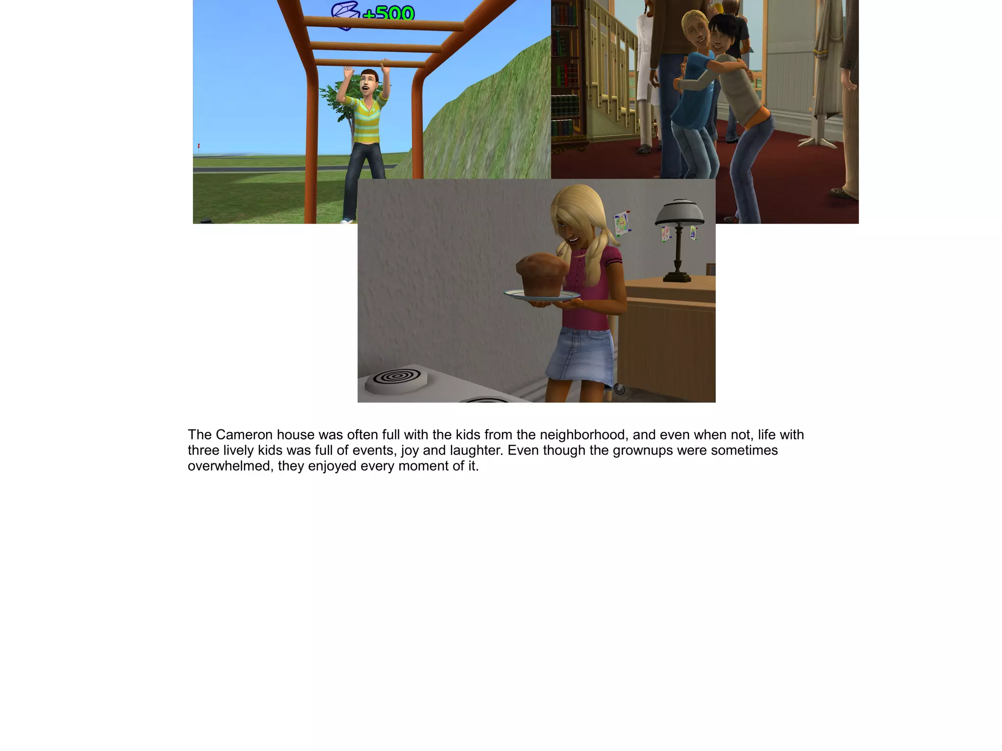 The Cameron house was often full with the kids from the neighborhood, and even when not, life with
three lively kids was full of events, joy and laughter. Even though the grownups were sometimes
overwhelmed, they enjoyed every moment of it.
 
