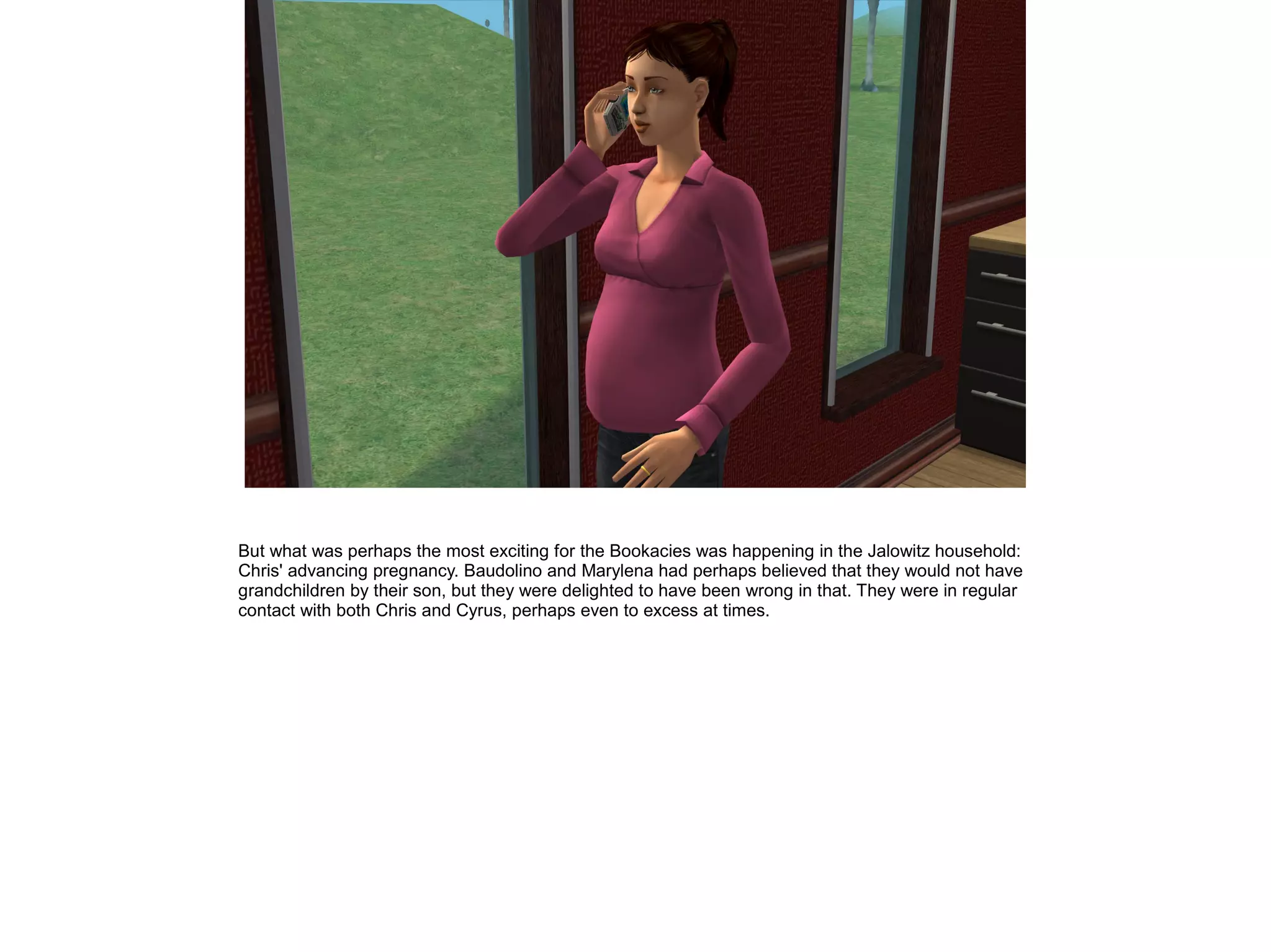 But what was perhaps the most exciting for the Bookacies was happening in the Jalowitz household:
Chris' advancing pregnancy. Baudolino and Marylena had perhaps believed that they would not have
grandchildren by their son, but they were delighted to have been wrong in that. They were in regular
contact with both Chris and Cyrus, perhaps even to excess at times.
 