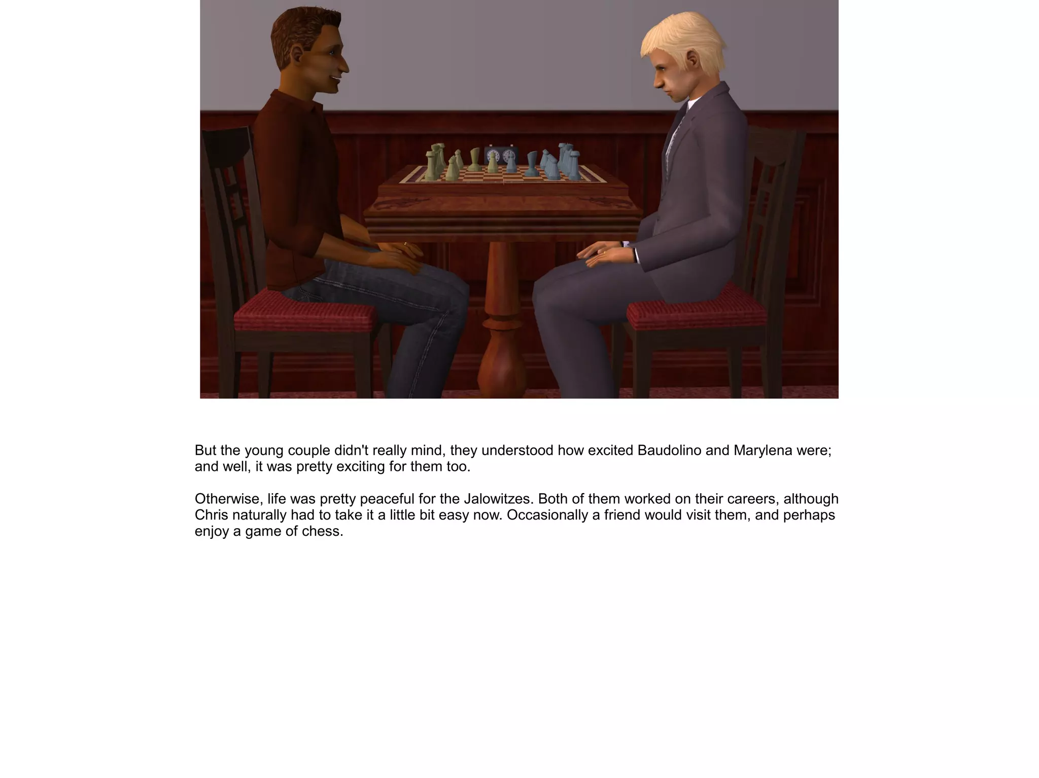 But the young couple didn't really mind, they understood how excited Baudolino and Marylena were;
and well, it was pretty exciting for them too.

Otherwise, life was pretty peaceful for the Jalowitzes. Both of them worked on their careers, although
Chris naturally had to take it a little bit easy now. Occasionally a friend would visit them, and perhaps
enjoy a game of chess.
 