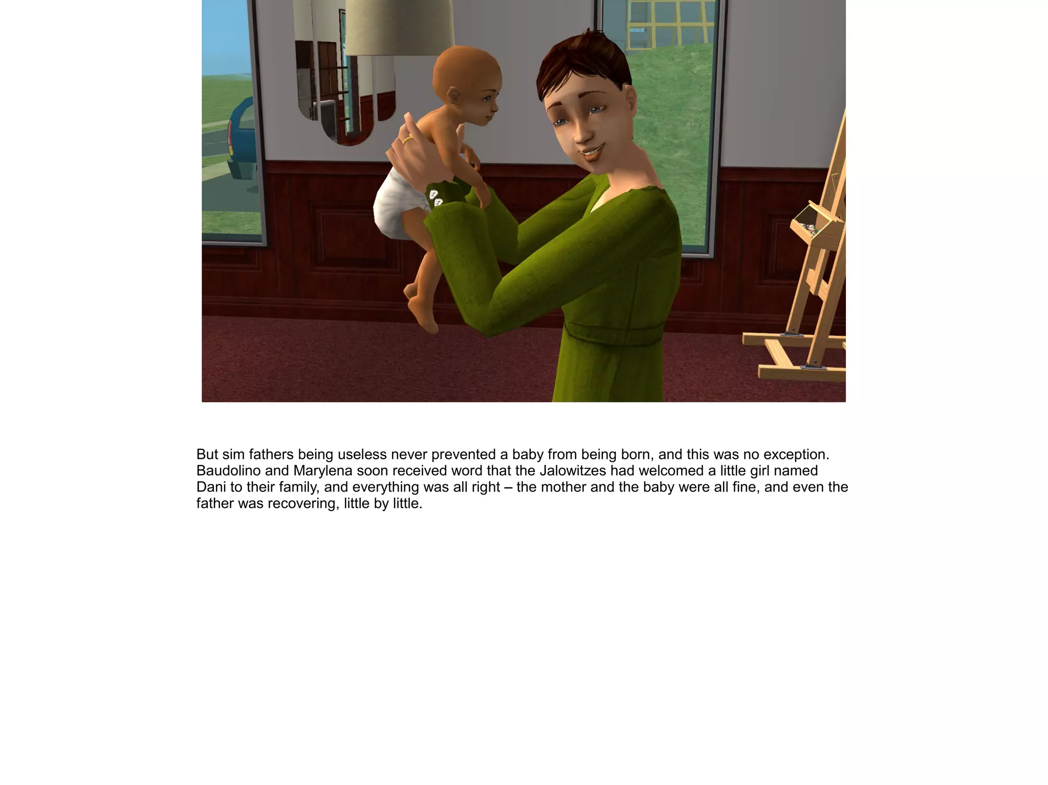 But sim fathers being useless never prevented a baby from being born, and this was no exception.
Baudolino and Marylena soon received word that the Jalowitzes had welcomed a little girl named
Dani to their family, and everything was all right – the mother and the baby were all fine, and even the
father was recovering, little by little.
 