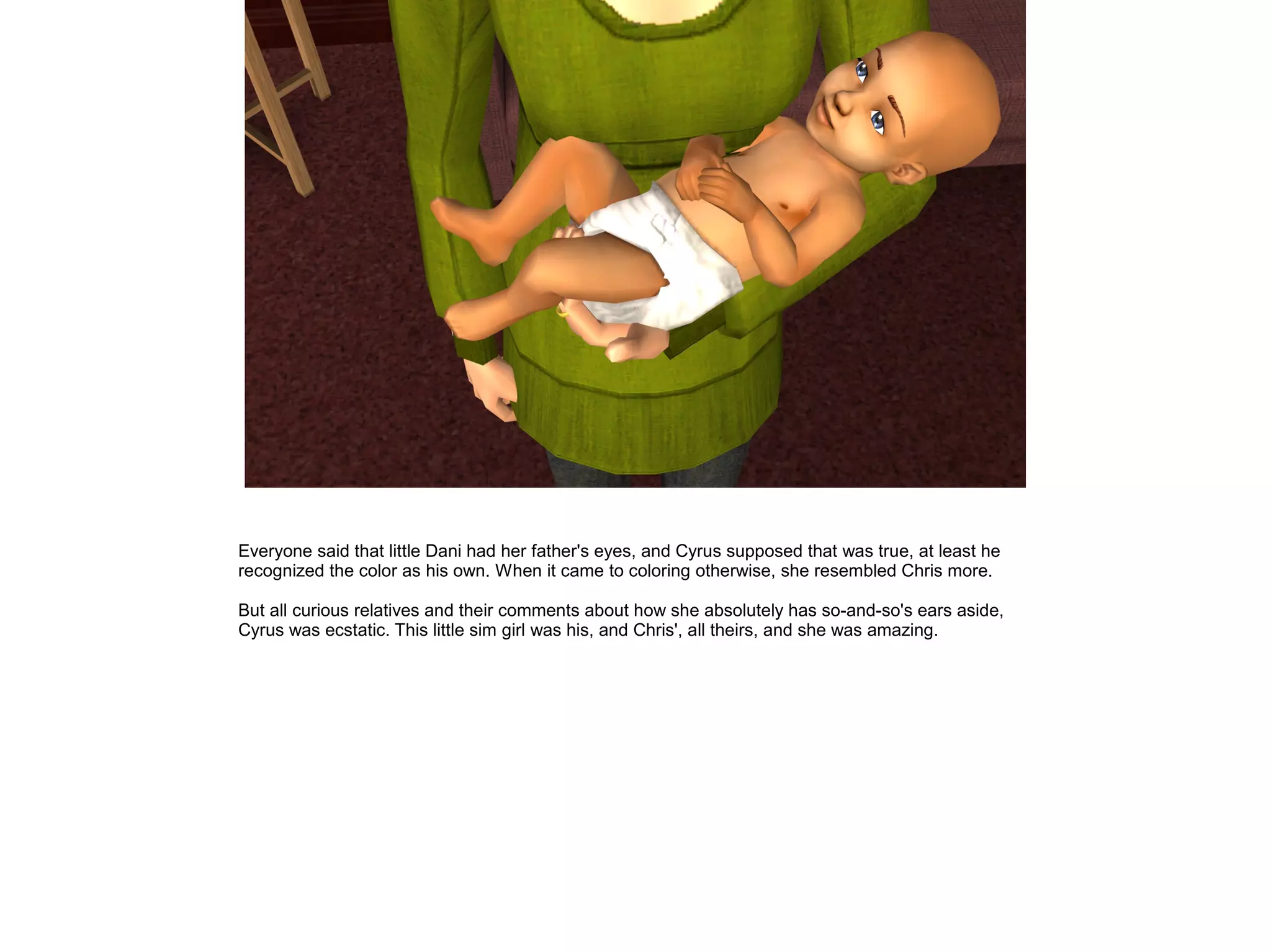 Everyone said that little Dani had her father's eyes, and Cyrus supposed that was true, at least he
recognized the color as his own. When it came to coloring otherwise, she resembled Chris more.

But all curious relatives and their comments about how she absolutely has so-and-so's ears aside,
Cyrus was ecstatic. This little sim girl was his, and Chris', all theirs, and she was amazing.
 