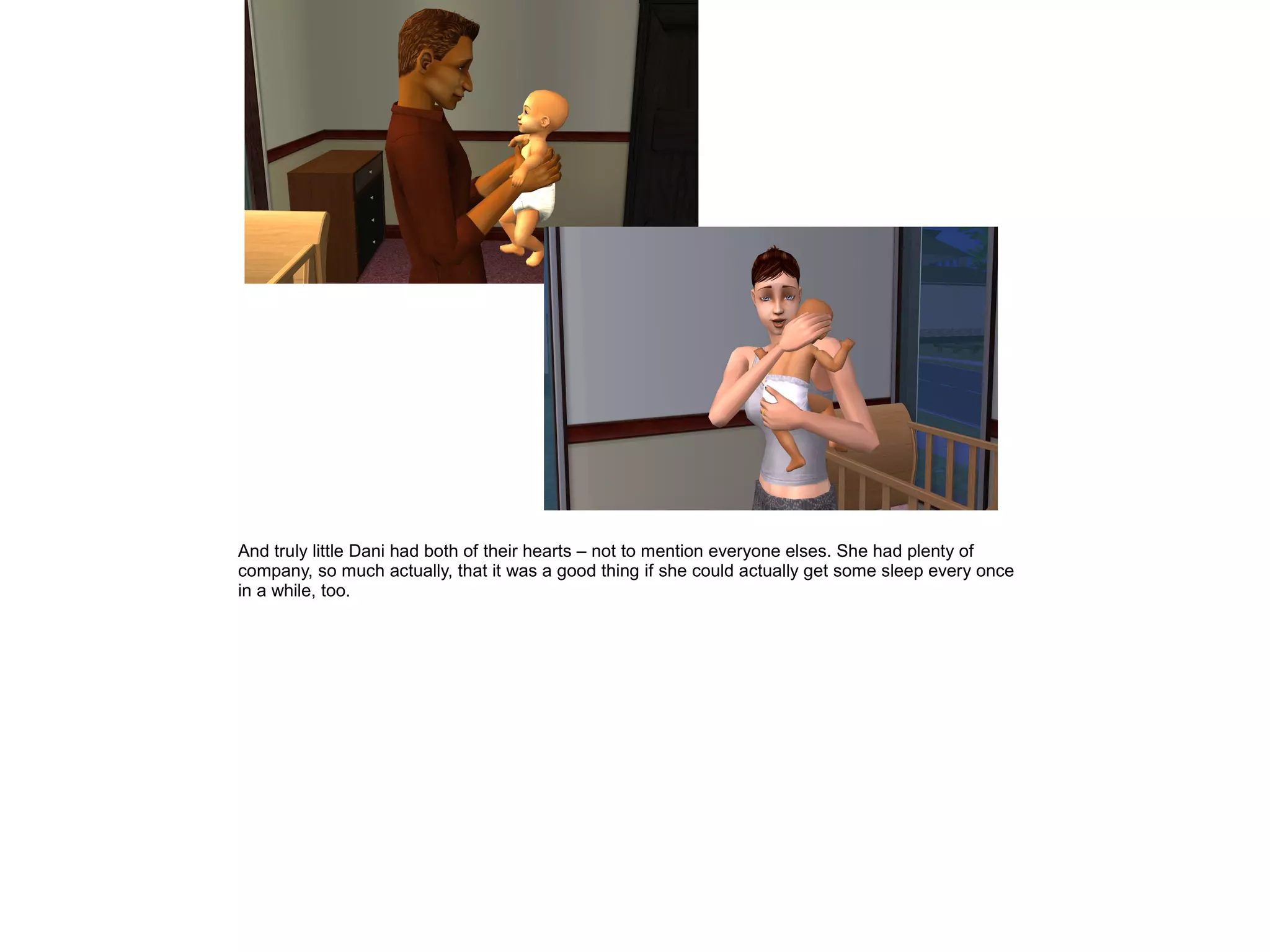 And truly little Dani had both of their hearts – not to mention everyone elses. She had plenty of
company, so much actually, that it was a good thing if she could actually get some sleep every once
in a while, too.
 