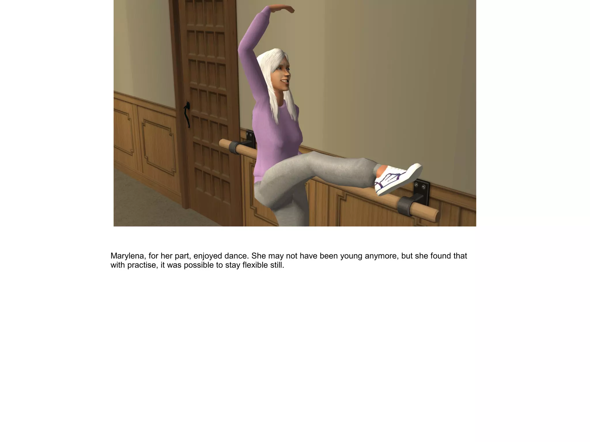 Marylena, for her part, enjoyed dance. She may not have been young anymore, but she found that
with practise, it was possible to stay flexible still.
 