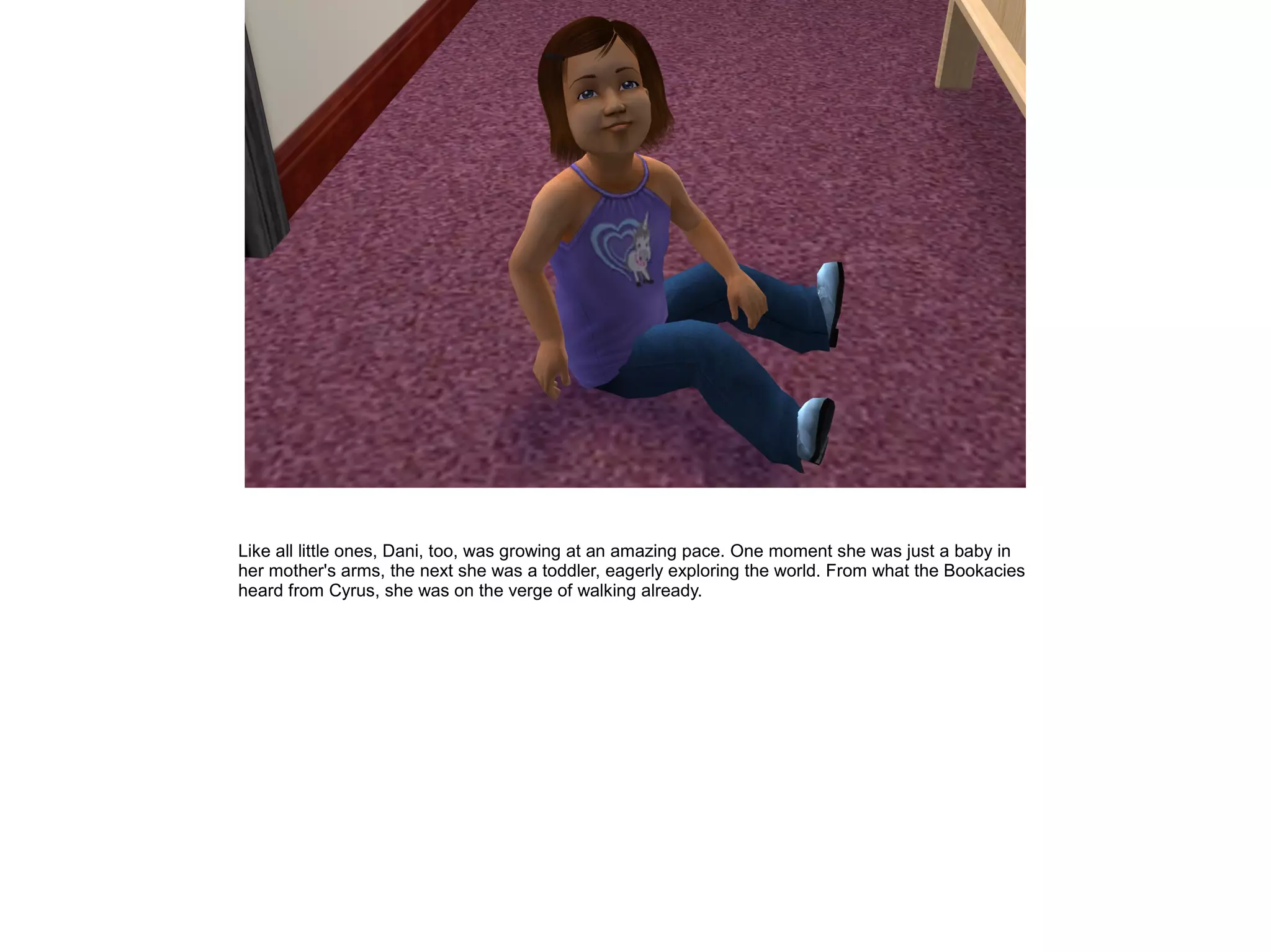 Like all little ones, Dani, too, was growing at an amazing pace. One moment she was just a baby in
her mother's arms, the next she was a toddler, eagerly exploring the world. From what the Bookacies
heard from Cyrus, she was on the verge of walking already.
 
