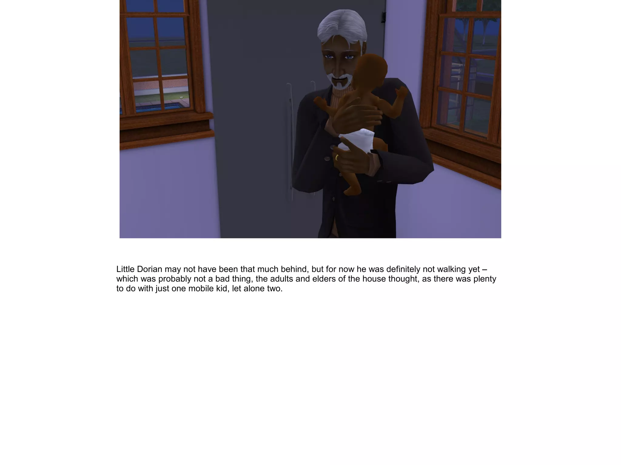 Little Dorian may not have been that much behind, but for now he was definitely not walking yet –
which was probably not a bad thing, the adults and elders of the house thought, as there was plenty
to do with just one mobile kid, let alone two.
 