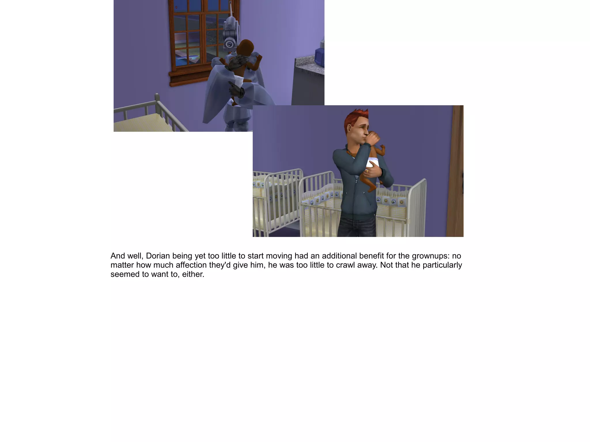 And well, Dorian being yet too little to start moving had an additional benefit for the grownups: no
matter how much affection they'd give him, he was too little to crawl away. Not that he particularly
seemed to want to, either.
 