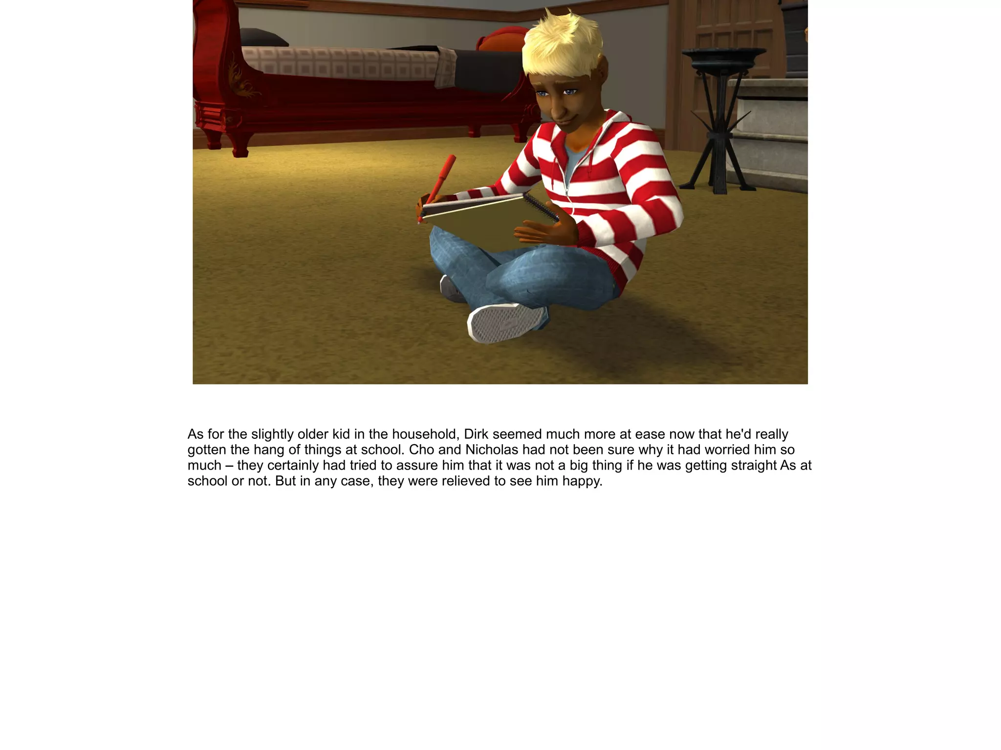 As for the slightly older kid in the household, Dirk seemed much more at ease now that he'd really
gotten the hang of things at school. Cho and Nicholas had not been sure why it had worried him so
much – they certainly had tried to assure him that it was not a big thing if he was getting straight As at
school or not. But in any case, they were relieved to see him happy.
 