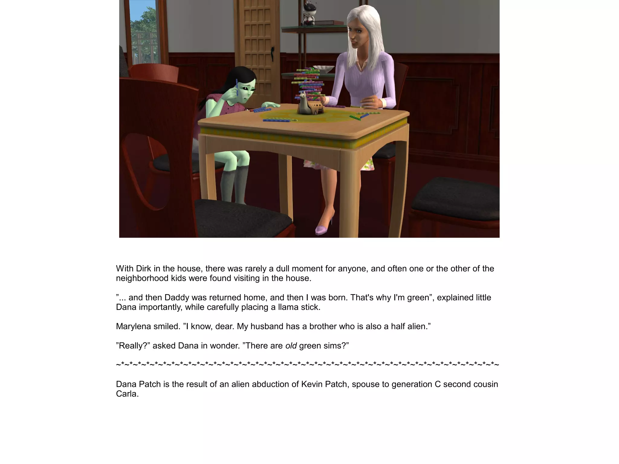 With Dirk in the house, there was rarely a dull moment for anyone, and often one or the other of the
neighborhood kids were found visiting in the house.

”... and then Daddy was returned home, and then I was born. That's why I'm green”, explained little
Dana importantly, while carefully placing a llama stick.

Marylena smiled. ”I know, dear. My husband has a brother who is also a half alien.”

”Really?” asked Dana in wonder. ”There are old green sims?”

~*~*~*~*~*~*~*~*~*~*~*~*~*~*~*~*~*~*~*~*~*~*~*~*~*~*~*~*~*~*~*~*~*~*~*~*~*~*~*~*~*~*~*~*~*~

Dana Patch is the result of an alien abduction of Kevin Patch, spouse to generation C second cousin
Carla.
 