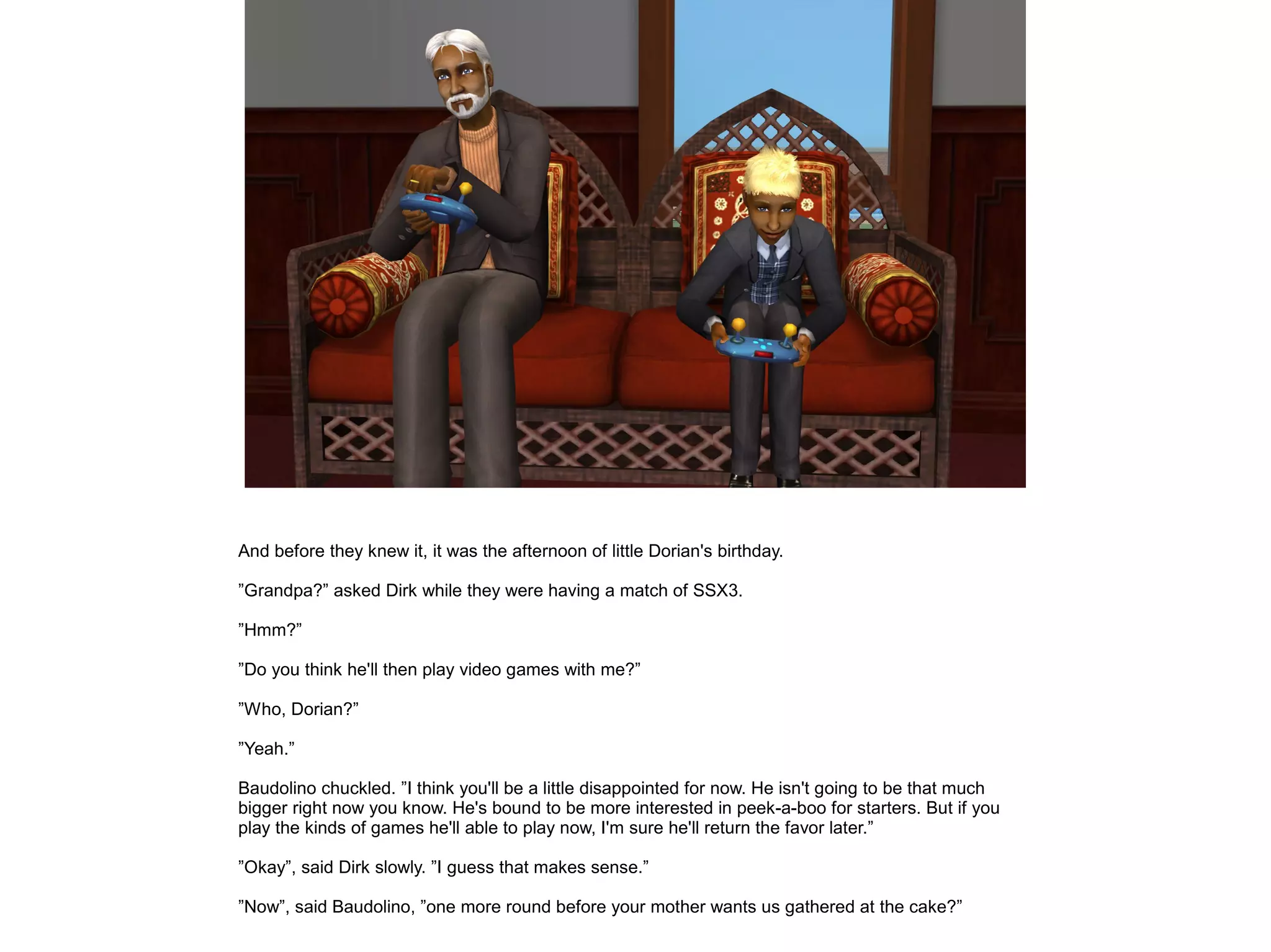 And before they knew it, it was the afternoon of little Dorian's birthday.

”Grandpa?” asked Dirk while they were having a match of SSX3.

”Hmm?”

”Do you think he'll then play video games with me?”

”Who, Dorian?”

”Yeah.”

Baudolino chuckled. ”I think you'll be a little disappointed for now. He isn't going to be that much
bigger right now you know. He's bound to be more interested in peek-a-boo for starters. But if you
play the kinds of games he'll able to play now, I'm sure he'll return the favor later.”

”Okay”, said Dirk slowly. ”I guess that makes sense.”

”Now”, said Baudolino, ”one more round before your mother wants us gathered at the cake?”
 