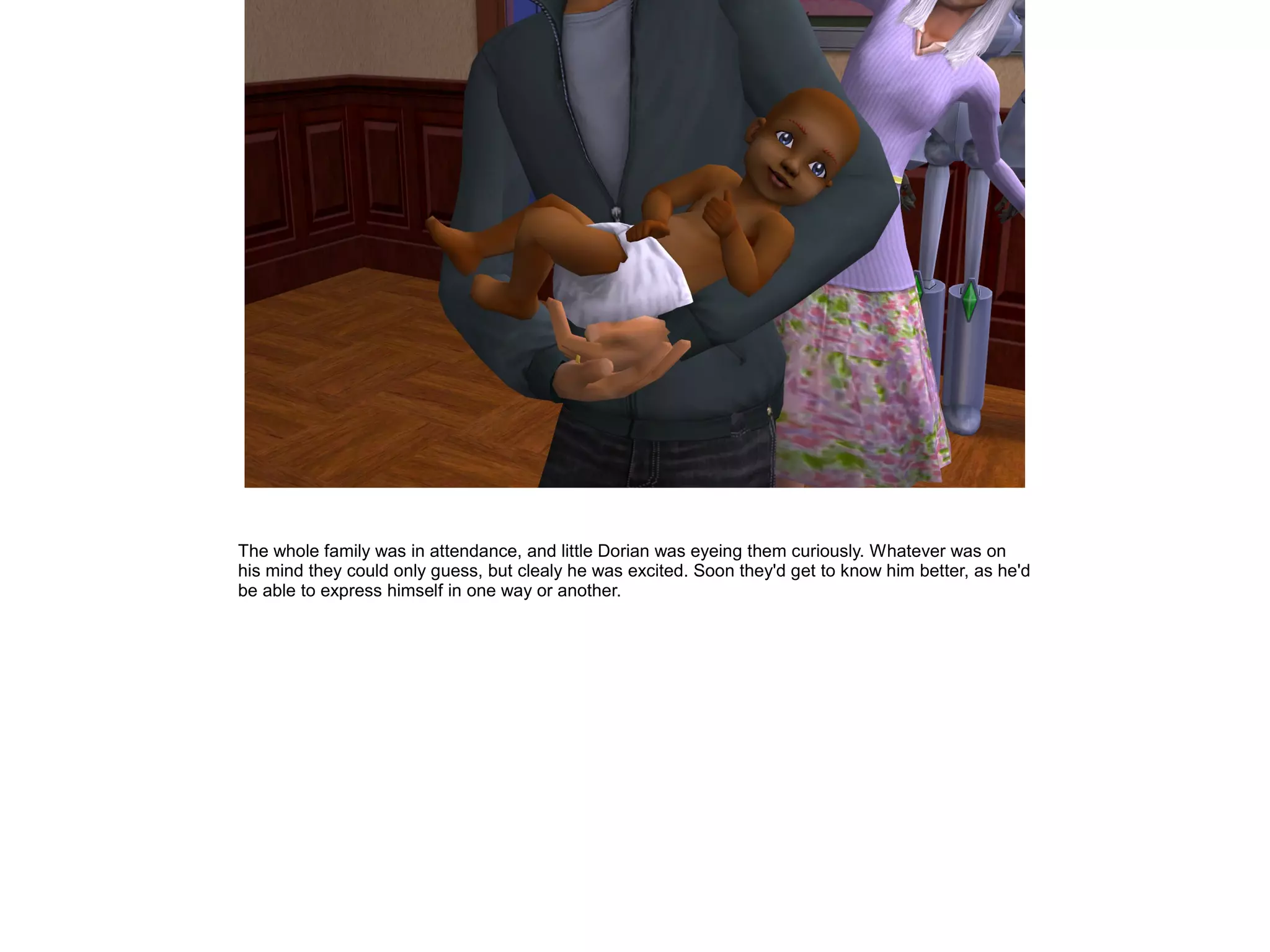 The whole family was in attendance, and little Dorian was eyeing them curiously. Whatever was on
his mind they could only guess, but clealy he was excited. Soon they'd get to know him better, as he'd
be able to express himself in one way or another.
 