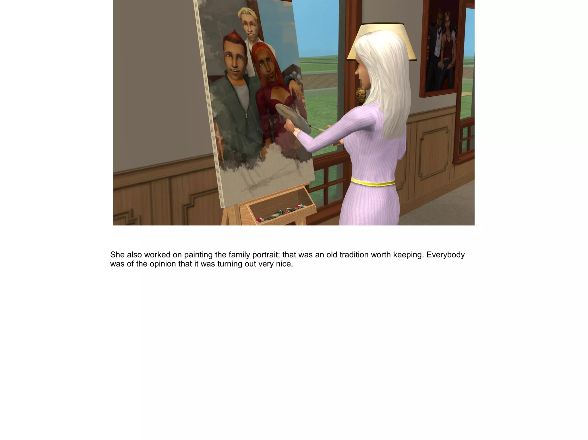 She also worked on painting the family portrait; that was an old tradition worth keeping. Everybody
was of the opinion that it was turning out very nice.
 