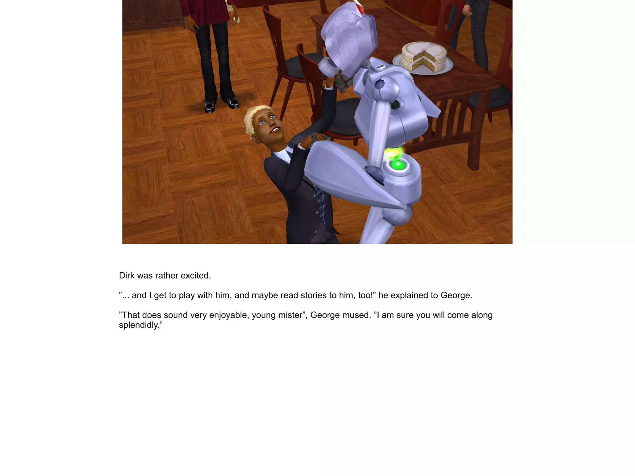 Dirk was rather excited.

”... and I get to play with him, and maybe read stories to him, too!” he explained to George.

”That does sound very enjoyable, young mister”, George mused. ”I am sure you will come along
splendidly.”
 