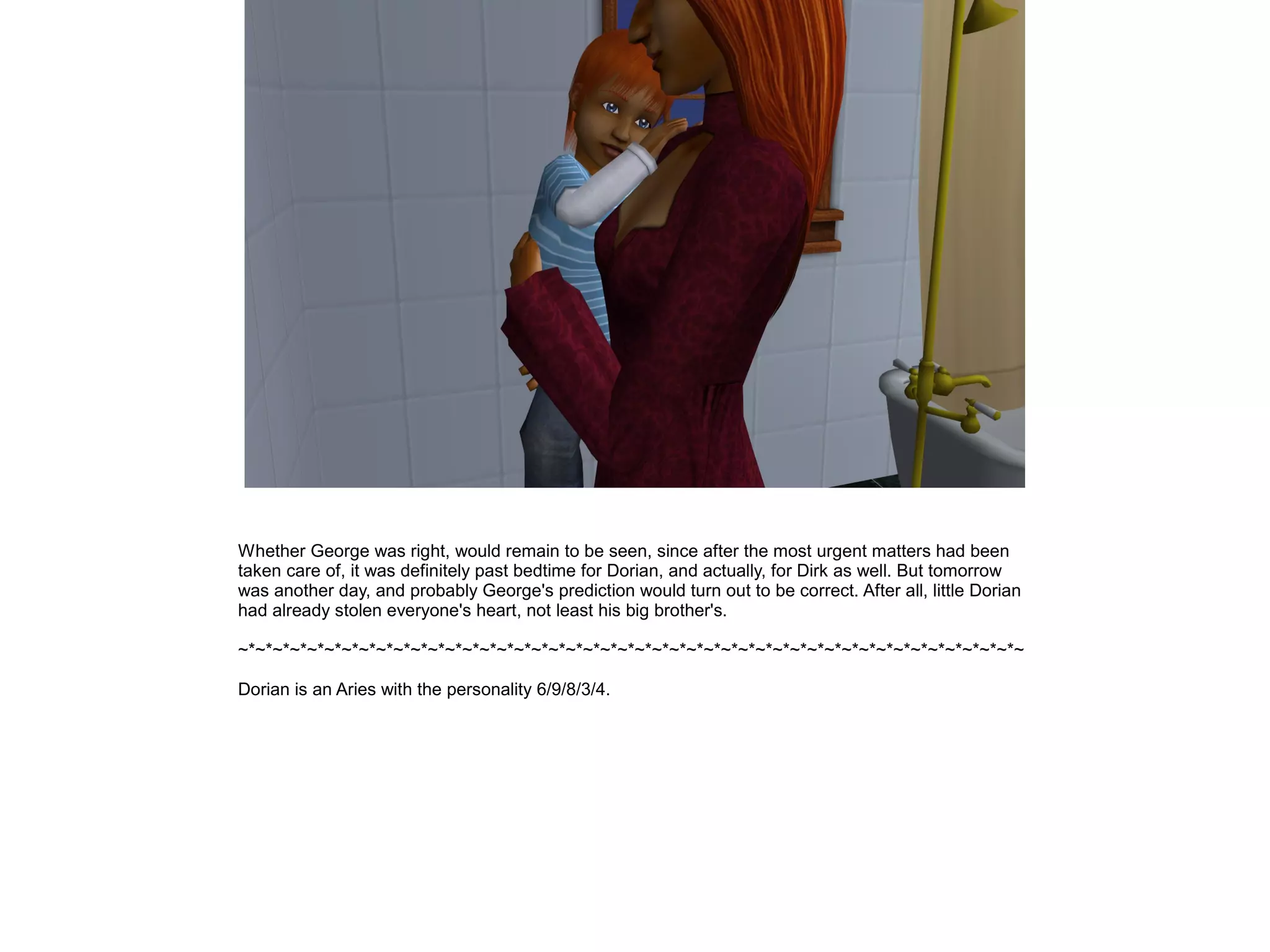 Whether George was right, would remain to be seen, since after the most urgent matters had been
taken care of, it was definitely past bedtime for Dorian, and actually, for Dirk as well. But tomorrow
was another day, and probably George's prediction would turn out to be correct. After all, little Dorian
had already stolen everyone's heart, not least his big brother's.

~*~*~*~*~*~*~*~*~*~*~*~*~*~*~*~*~*~*~*~*~*~*~*~*~*~*~*~*~*~*~*~*~*~*~*~*~*~*~*~*~*~*~*~*~*~

Dorian is an Aries with the personality 6/9/8/3/4.
 