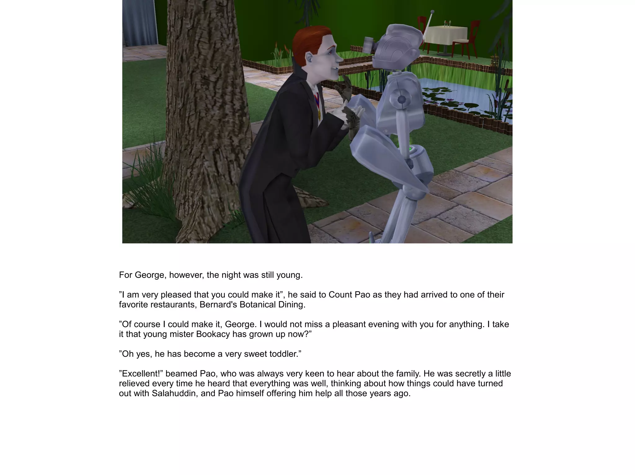 For George, however, the night was still young.

”I am very pleased that you could make it”, he said to Count Pao as they had arrived to one of their
favorite restaurants, Bernard's Botanical Dining.

”Of course I could make it, George. I would not miss a pleasant evening with you for anything. I take
it that young mister Bookacy has grown up now?”

”Oh yes, he has become a very sweet toddler.”

”Excellent!” beamed Pao, who was always very keen to hear about the family. He was secretly a little
relieved every time he heard that everything was well, thinking about how things could have turned
out with Salahuddin, and Pao himself offering him help all those years ago.
 