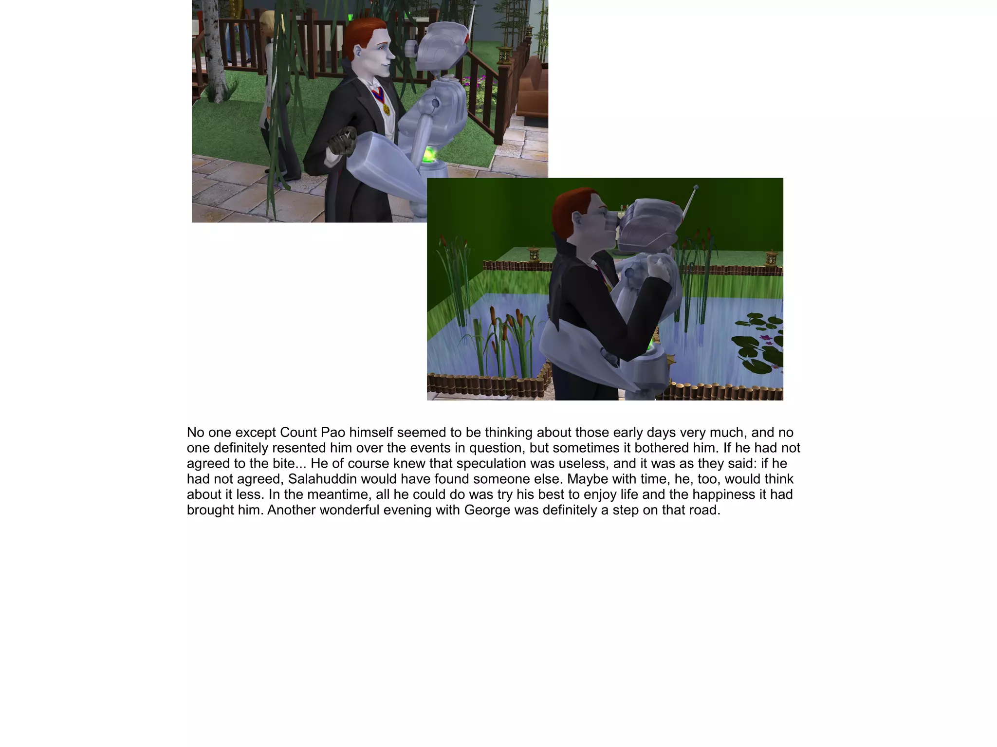No one except Count Pao himself seemed to be thinking about those early days very much, and no
one definitely resented him over the events in question, but sometimes it bothered him. If he had not
agreed to the bite... He of course knew that speculation was useless, and it was as they said: if he
had not agreed, Salahuddin would have found someone else. Maybe with time, he, too, would think
about it less. In the meantime, all he could do was try his best to enjoy life and the happiness it had
brought him. Another wonderful evening with George was definitely a step on that road.
 