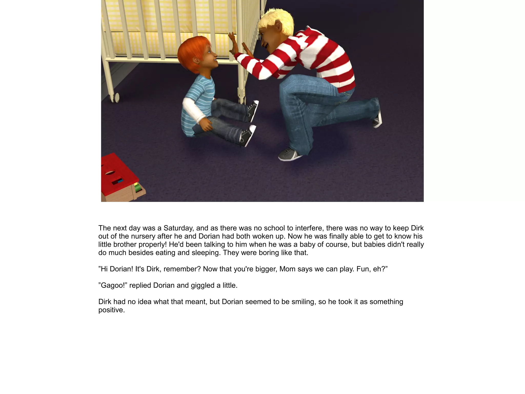The next day was a Saturday, and as there was no school to interfere, there was no way to keep Dirk
out of the nursery after he and Dorian had both woken up. Now he was finally able to get to know his
little brother properly! He'd been talking to him when he was a baby of course, but babies didn't really
do much besides eating and sleeping. They were boring like that.

”Hi Dorian! It's Dirk, remember? Now that you're bigger, Mom says we can play. Fun, eh?”

”Gagoo!” replied Dorian and giggled a little.

Dirk had no idea what that meant, but Dorian seemed to be smiling, so he took it as something
positive.
 