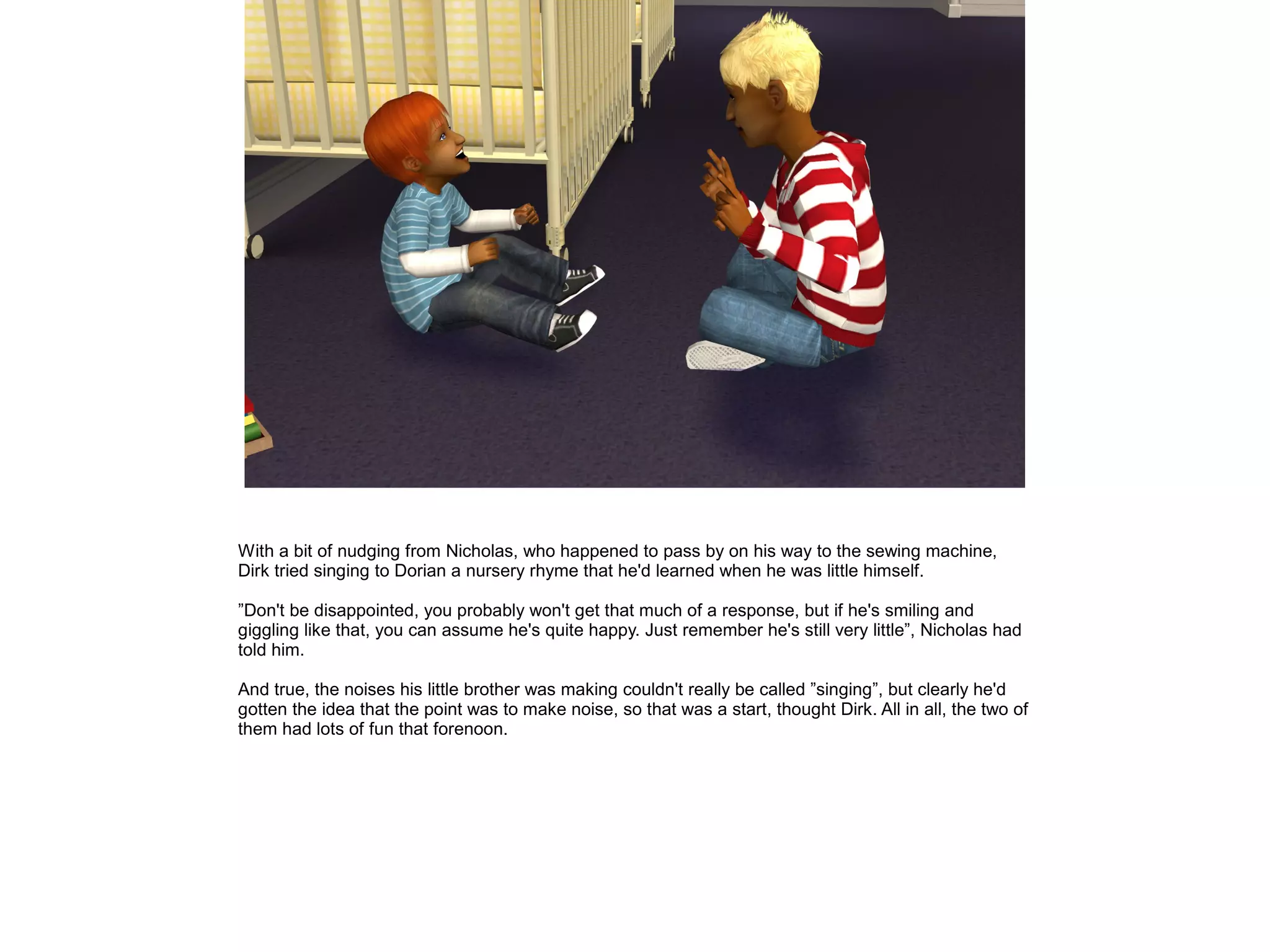 With a bit of nudging from Nicholas, who happened to pass by on his way to the sewing machine,
Dirk tried singing to Dorian a nursery rhyme that he'd learned when he was little himself.

”Don't be disappointed, you probably won't get that much of a response, but if he's smiling and
giggling like that, you can assume he's quite happy. Just remember he's still very little”, Nicholas had
told him.

And true, the noises his little brother was making couldn't really be called ”singing”, but clearly he'd
gotten the idea that the point was to make noise, so that was a start, thought Dirk. All in all, the two of
them had lots of fun that forenoon.
 