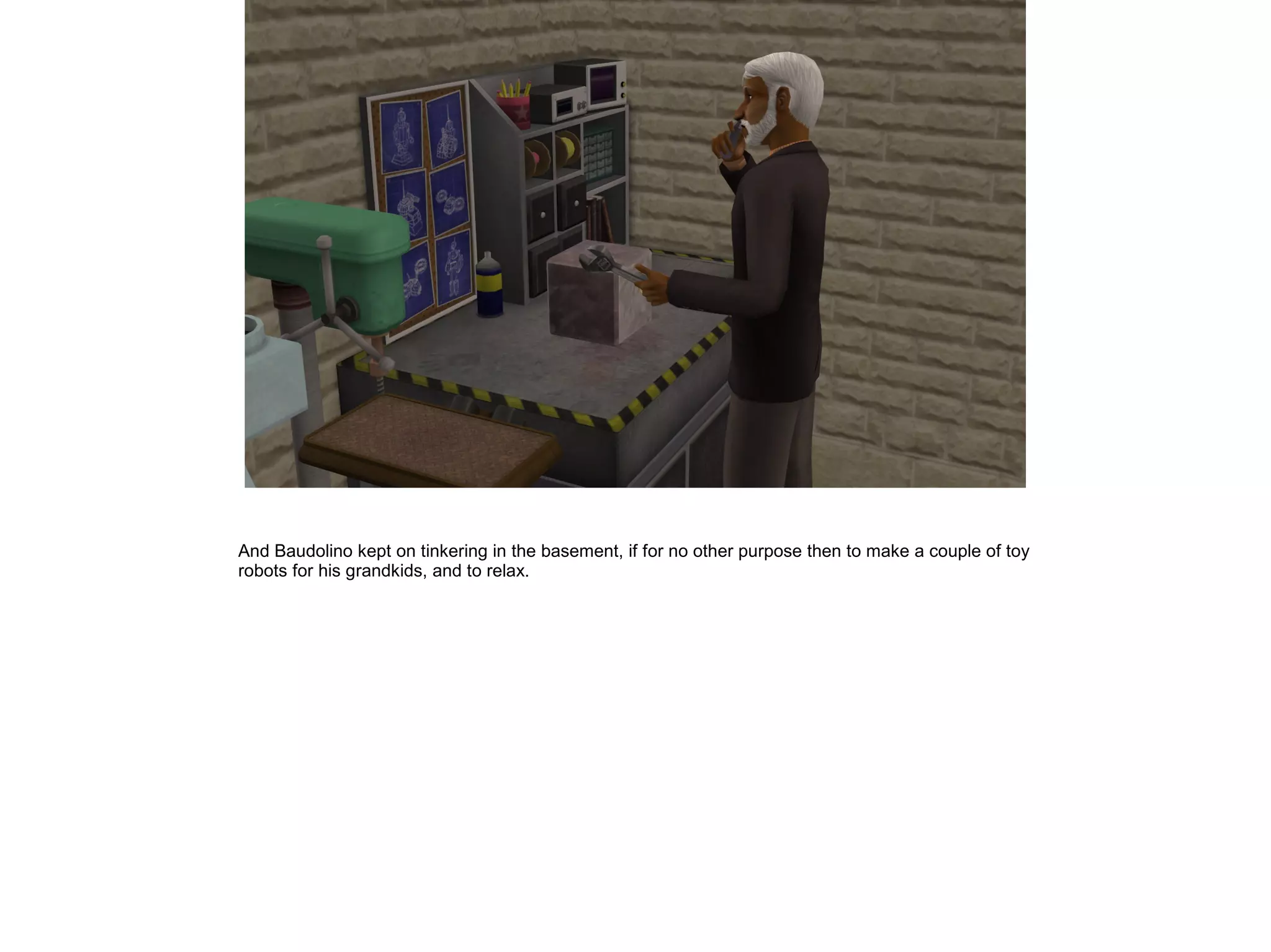 And Baudolino kept on tinkering in the basement, if for no other purpose then to make a couple of toy
robots for his grandkids, and to relax.
 