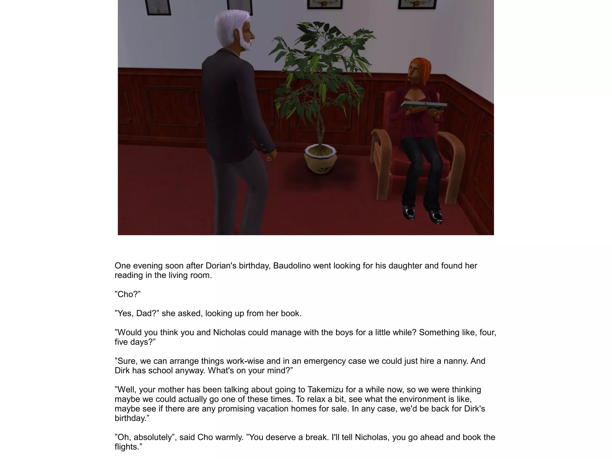 One evening soon after Dorian's birthday, Baudolino went looking for his daughter and found her
reading in the living room.

”Cho?”

”Yes, Dad?” she asked, looking up from her book.

”Would you think you and Nicholas could manage with the boys for a little while? Something like, four,
five days?”

”Sure, we can arrange things work-wise and in an emergency case we could just hire a nanny. And
Dirk has school anyway. What's on your mind?”

”Well, your mother has been talking about going to Takemizu for a while now, so we were thinking
maybe we could actually go one of these times. To relax a bit, see what the environment is like,
maybe see if there are any promising vacation homes for sale. In any case, we'd be back for Dirk's
birthday.”

”Oh, absolutely”, said Cho warmly. ”You deserve a break. I'll tell Nicholas, you go ahead and book the
flights.”
 