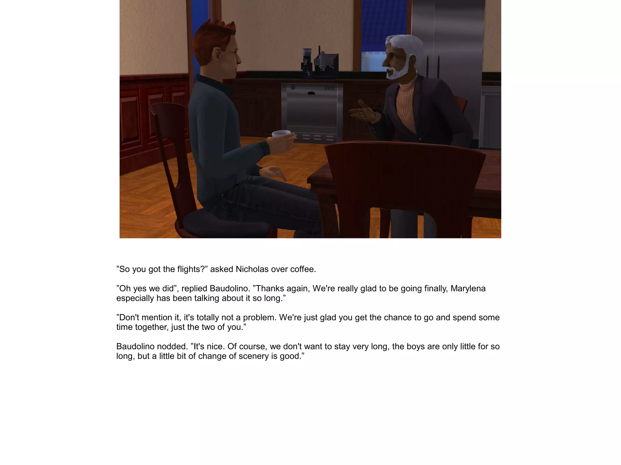 ”So you got the flights?” asked Nicholas over coffee.

”Oh yes we did”, replied Baudolino. ”Thanks again, We're really glad to be going finally, Marylena
especially has been talking about it so long.”

”Don't mention it, it's totally not a problem. We're just glad you get the chance to go and spend some
time together, just the two of you.”

Baudolino nodded. ”It's nice. Of course, we don't want to stay very long, the boys are only little for so
long, but a little bit of change of scenery is good.”
 