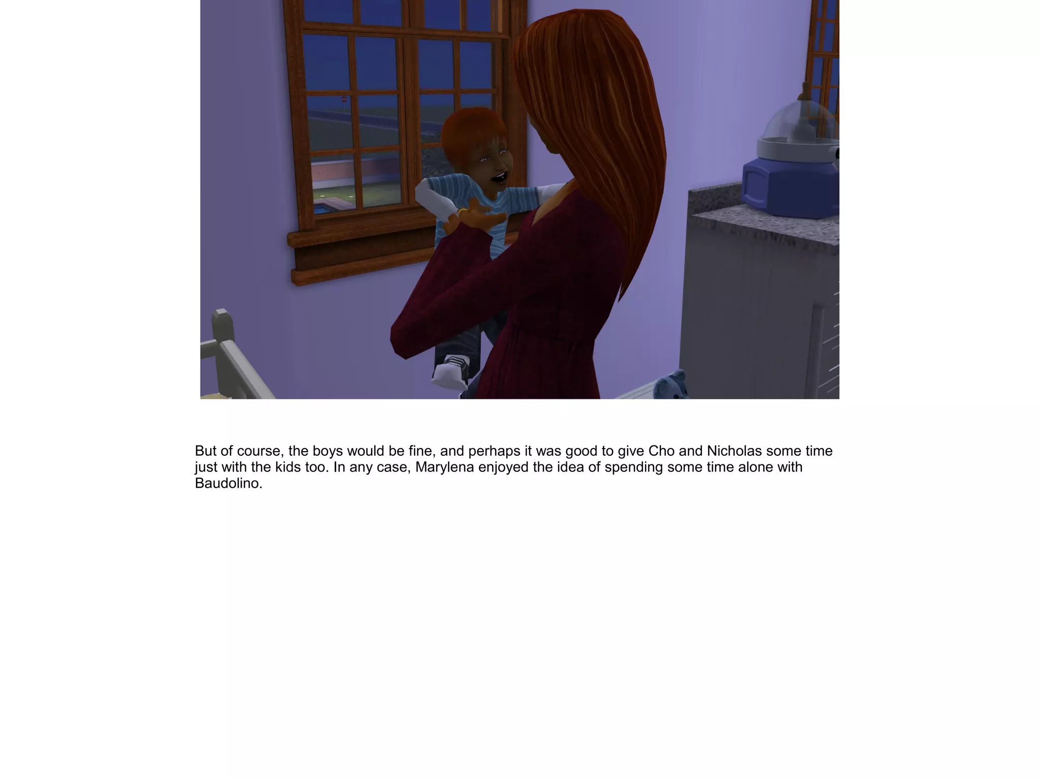 But of course, the boys would be fine, and perhaps it was good to give Cho and Nicholas some time
just with the kids too. In any case, Marylena enjoyed the idea of spending some time alone with
Baudolino.
 