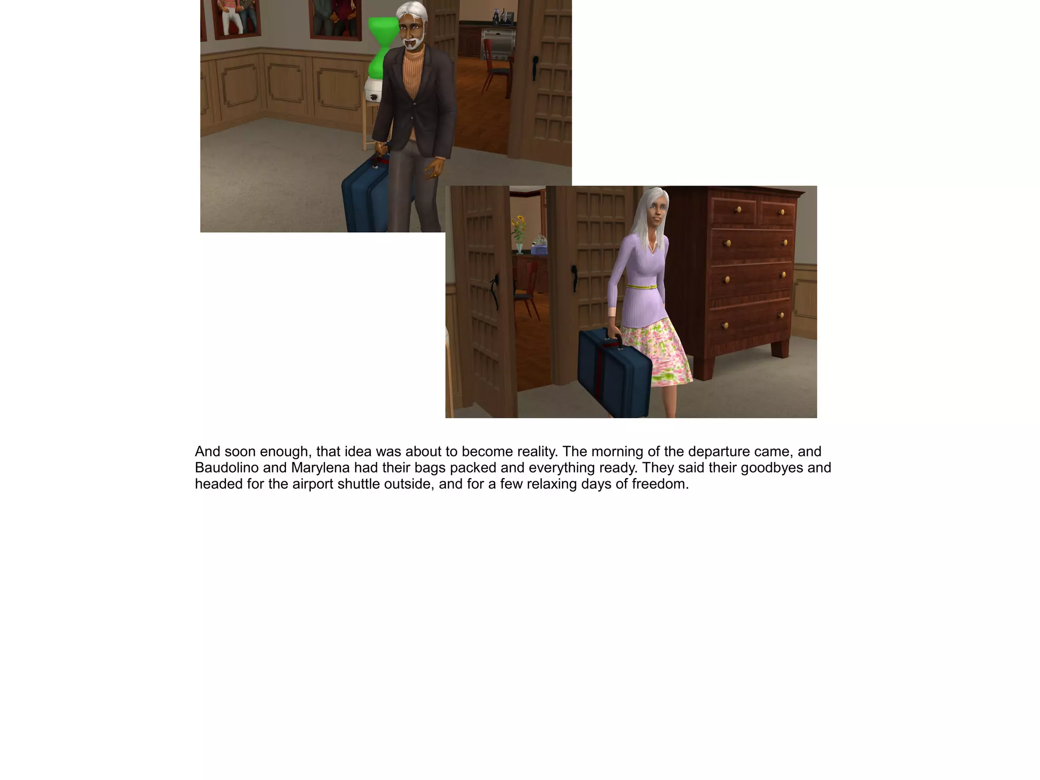 And soon enough, that idea was about to become reality. The morning of the departure came, and
Baudolino and Marylena had their bags packed and everything ready. They said their goodbyes and
headed for the airport shuttle outside, and for a few relaxing days of freedom.
 