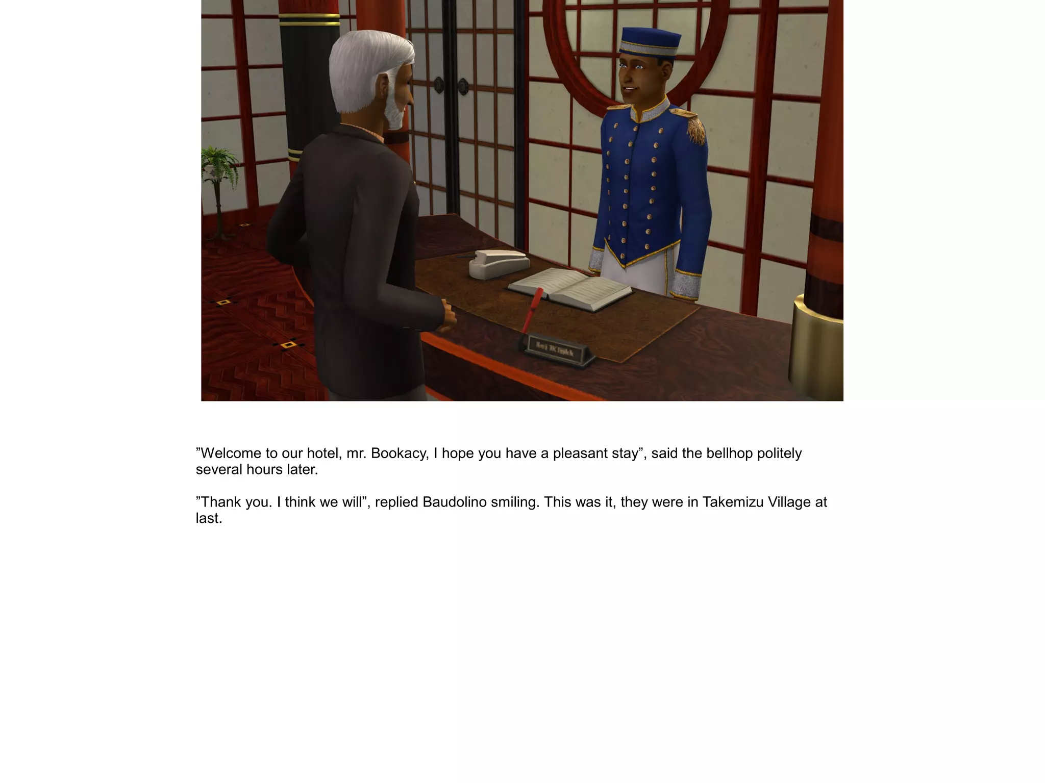 ”Welcome to our hotel, mr. Bookacy, I hope you have a pleasant stay”, said the bellhop politely
several hours later.

”Thank you. I think we will”, replied Baudolino smiling. This was it, they were in Takemizu Village at
last.
 