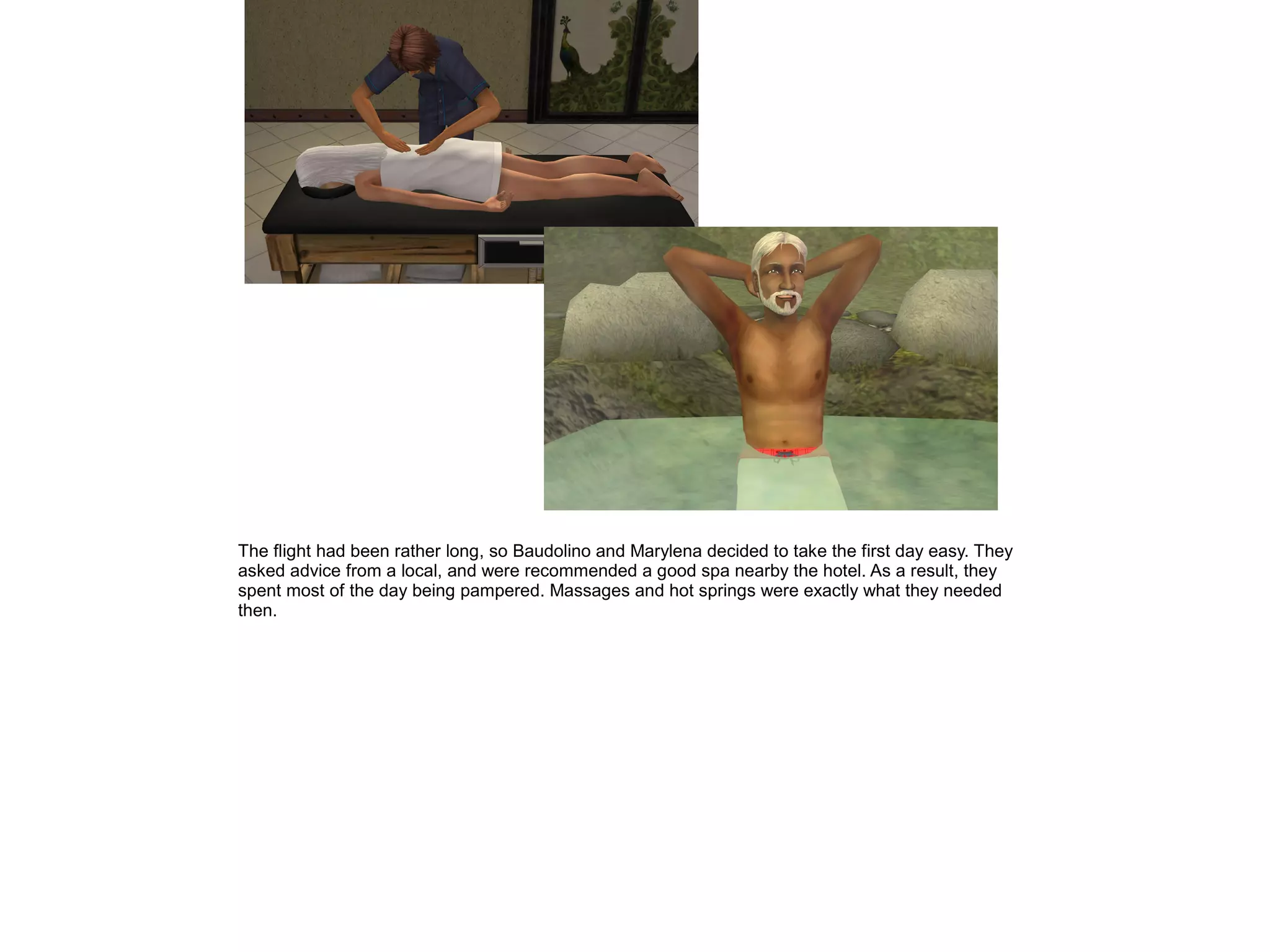 The flight had been rather long, so Baudolino and Marylena decided to take the first day easy. They
asked advice from a local, and were recommended a good spa nearby the hotel. As a result, they
spent most of the day being pampered. Massages and hot springs were exactly what they needed
then.
 