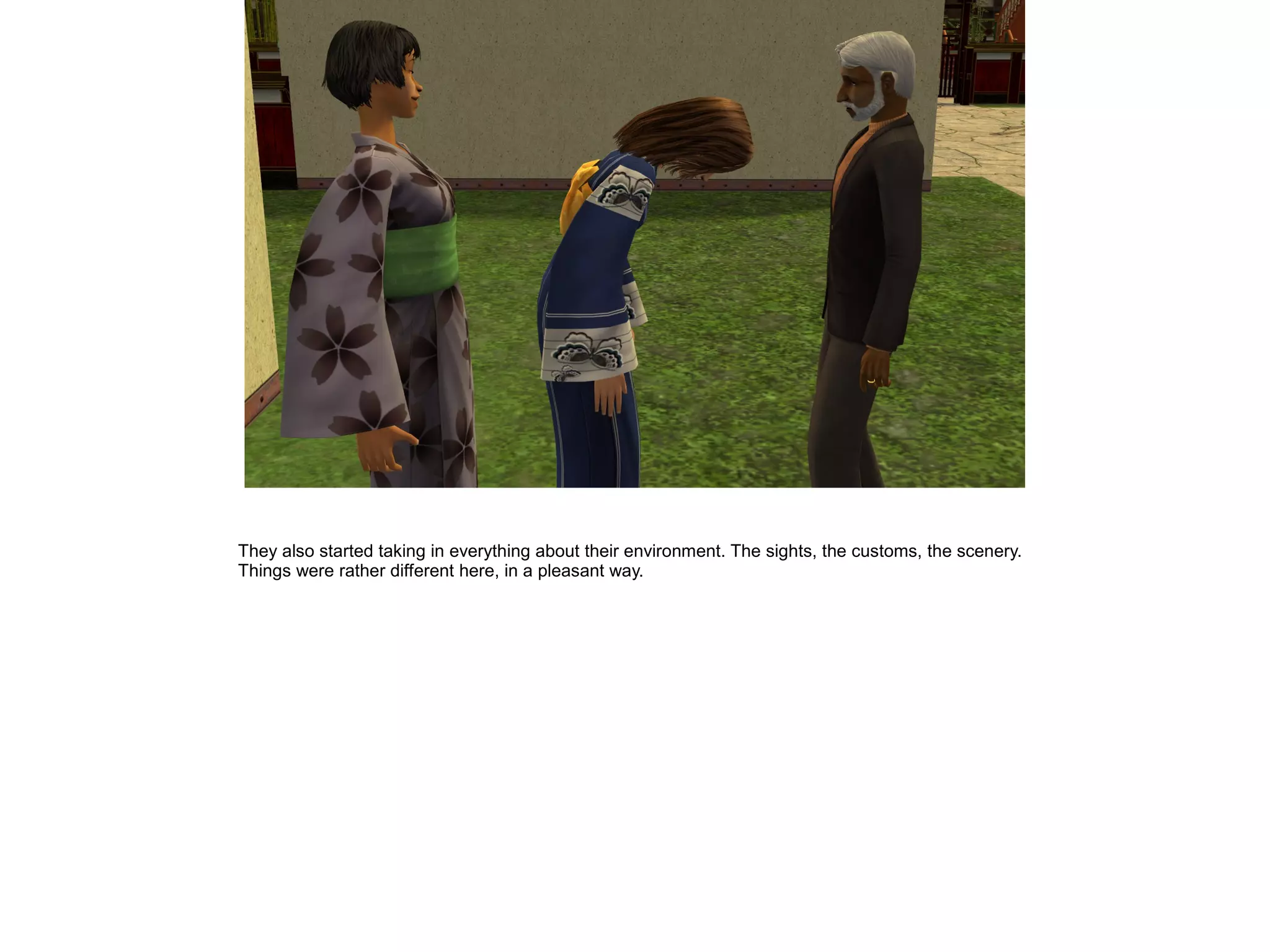 They also started taking in everything about their environment. The sights, the customs, the scenery.
Things were rather different here, in a pleasant way.
 