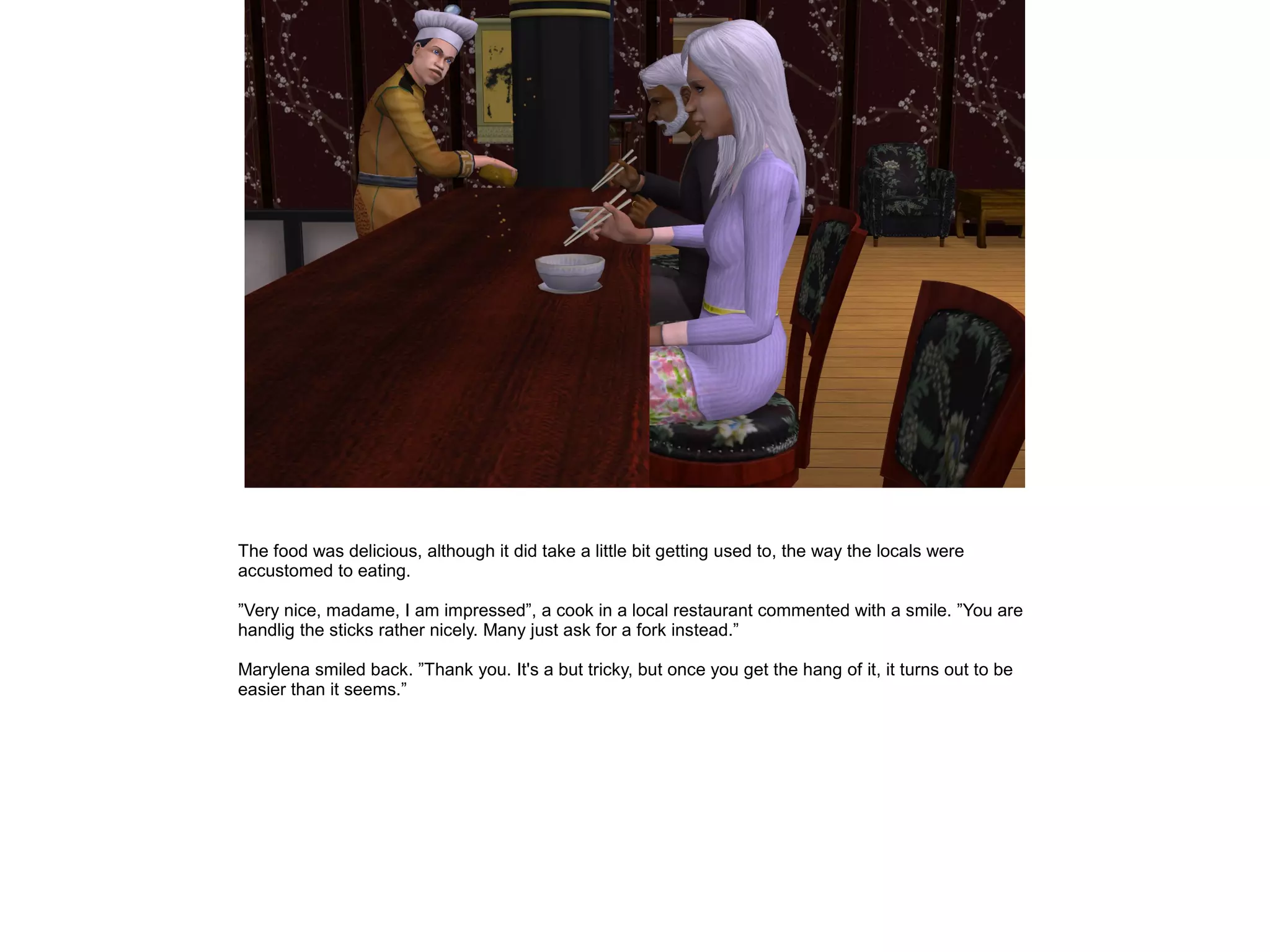 The food was delicious, although it did take a little bit getting used to, the way the locals were
accustomed to eating.

”Very nice, madame, I am impressed”, a cook in a local restaurant commented with a smile. ”You are
handlig the sticks rather nicely. Many just ask for a fork instead.”

Marylena smiled back. ”Thank you. It's a but tricky, but once you get the hang of it, it turns out to be
easier than it seems.”
 