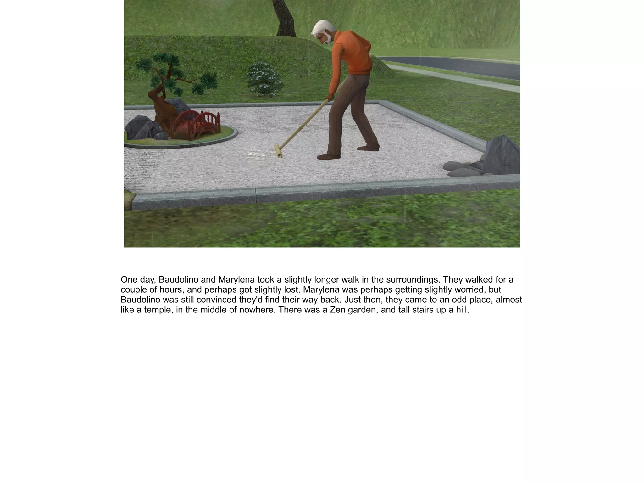 One day, Baudolino and Marylena took a slightly longer walk in the surroundings. They walked for a
couple of hours, and perhaps got slightly lost. Marylena was perhaps getting slightly worried, but
Baudolino was still convinced they'd find their way back. Just then, they came to an odd place, almost
like a temple, in the middle of nowhere. There was a Zen garden, and tall stairs up a hill.
 