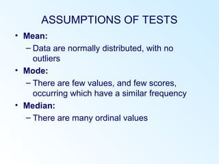 ASSUMPTIONS OF TESTS
• Mean:
– Data are normally distributed, with no
outliers
• Mode:
– There are few values, and few scores,
occurring which have a similar frequency
• Median:
– There are many ordinal values
 