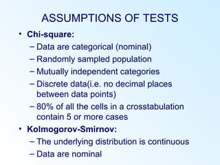 ASSUMPTIONS OF TESTS
• Chi-square:
– Data are categorical (nominal)
– Randomly sampled population
– Mutually independent categories
– Discrete data(i.e. no decimal places
between data points)
– 80% of all the cells in a crosstabulation
contain 5 or more cases
• Kolmogorov-Smirnov:
– The underlying distribution is continuous
– Data are nominal
 