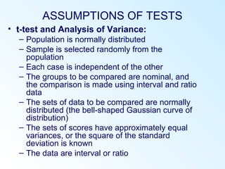 ASSUMPTIONS OF TESTS
• t-test and Analysis of Variance:
– Population is normally distributed
– Sample is selected randomly from the
population
– Each case is independent of the other
– The groups to be compared are nominal, and
the comparison is made using interval and ratio
data
– The sets of data to be compared are normally
distributed (the bell-shaped Gaussian curve of
distribution)
– The sets of scores have approximately equal
variances, or the square of the standard
deviation is known
– The data are interval or ratio
 