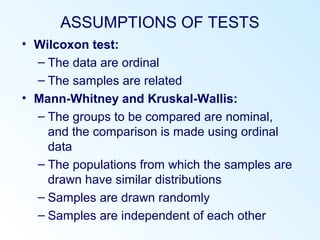 ASSUMPTIONS OF TESTS
• Wilcoxon test:
– The data are ordinal
– The samples are related
• Mann-Whitney and Kruskal-Wallis:
– The groups to be compared are nominal,
and the comparison is made using ordinal
data
– The populations from which the samples are
drawn have similar distributions
– Samples are drawn randomly
– Samples are independent of each other
 
