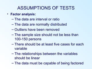 ASSUMPTIONS OF TESTS
• Factor analysis:
– The data are interval or ratio
– The data are normally distributed
– Outliers have been removed
– The sample size should not be less than
100-150 persons
– There should be at least five cases for each
variable
– The relationships between the variables
should be linear
– The data must be capable of being factored
 