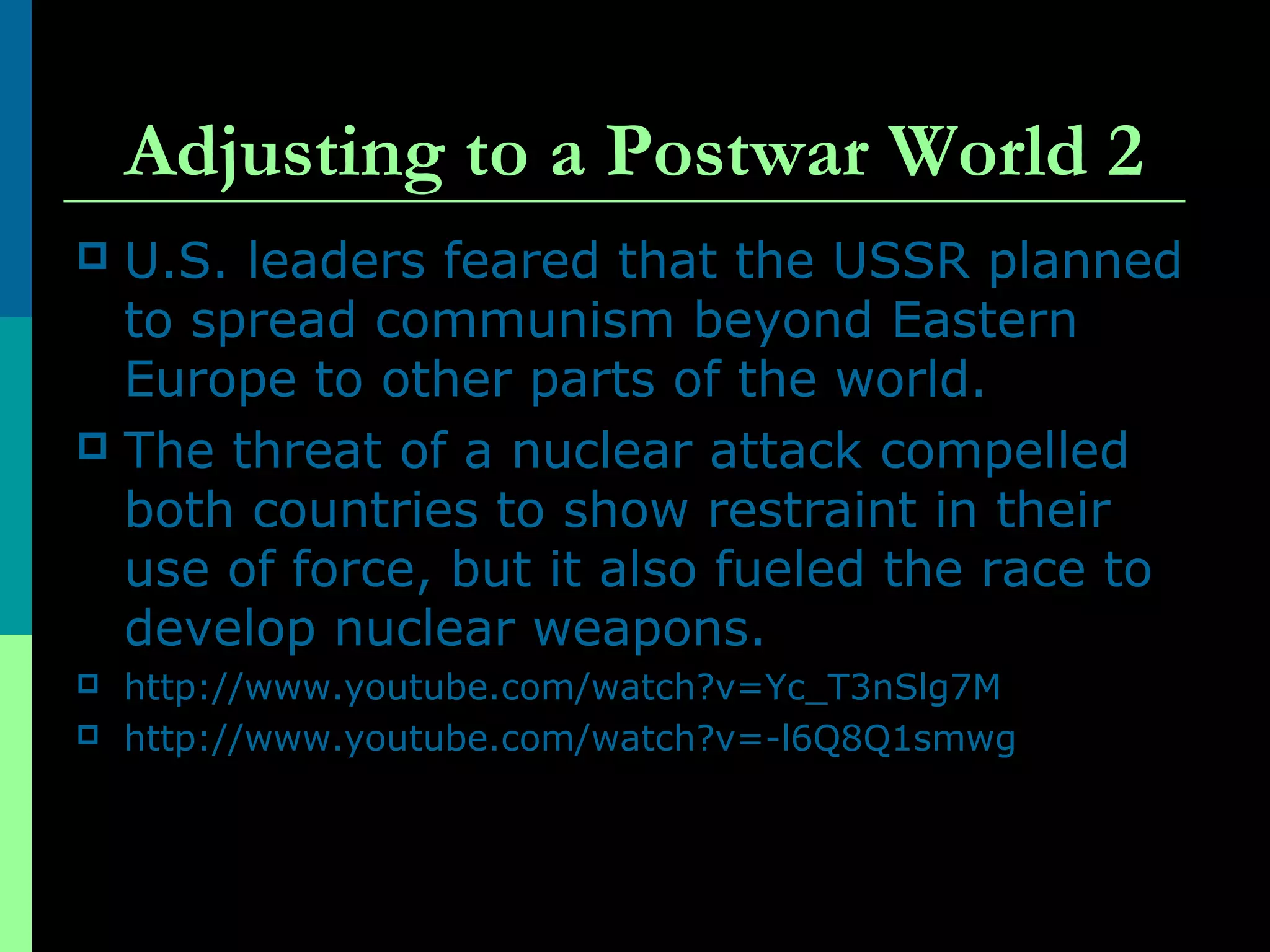 Adjusting to a Postwar World 2
 U.S. leaders feared that the USSR planned
to spread communism beyond Eastern
Europe to other parts of the world.
 The threat of a nuclear attack compelled
both countries to show restraint in their
use of force, but it also fueled the race to
develop nuclear weapons.
 http://www.youtube.com/watch?v=Yc_T3nSlg7M
 http://www.youtube.com/watch?v=-l6Q8Q1smwg
 