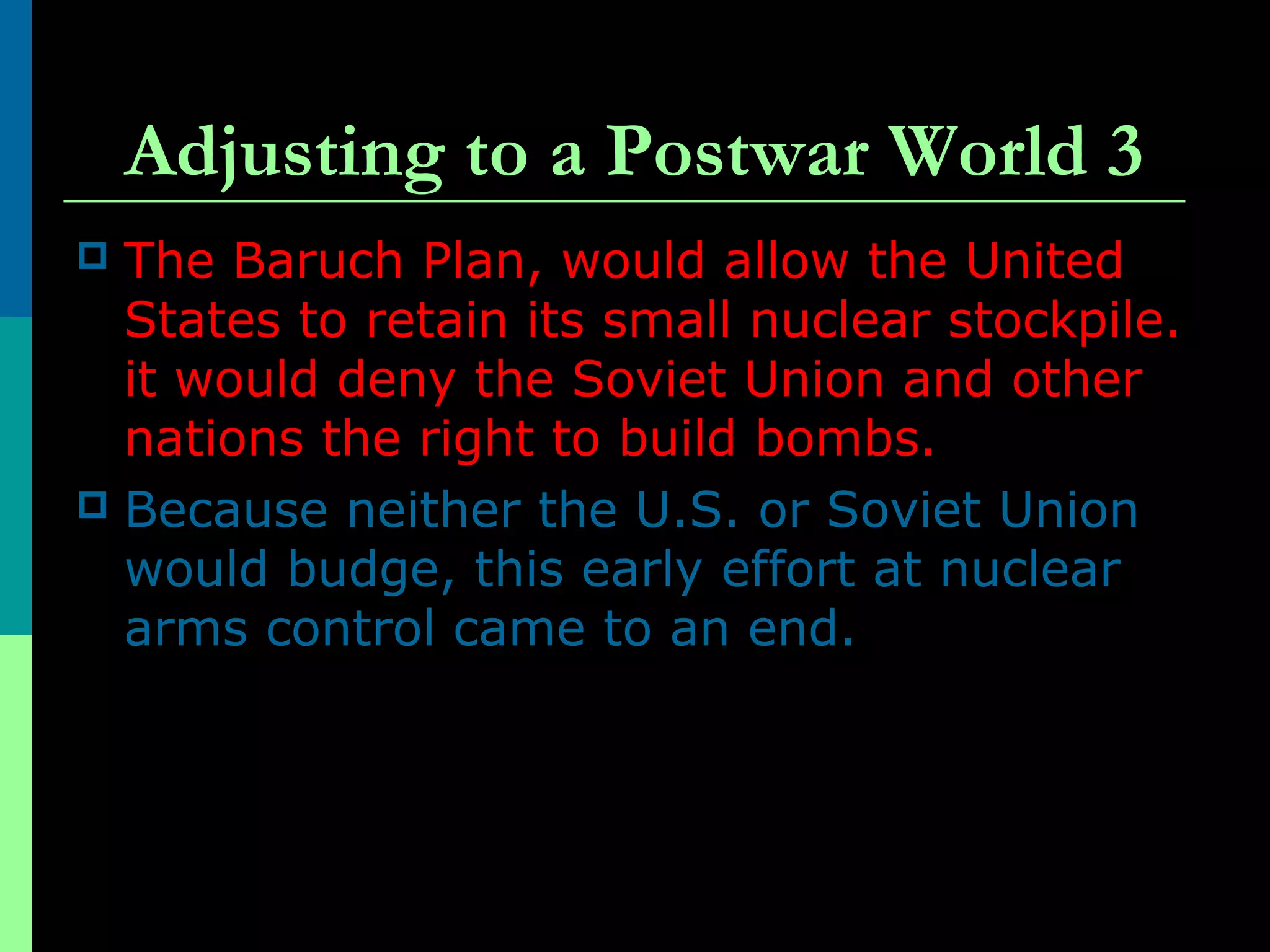Adjusting to a Postwar World 3
 The Baruch Plan, would allow the United
States to retain its small nuclear stockpile.
it would deny the Soviet Union and other
nations the right to build bombs.
 Because neither the U.S. or Soviet Union
would budge, this early effort at nuclear
arms control came to an end.
 