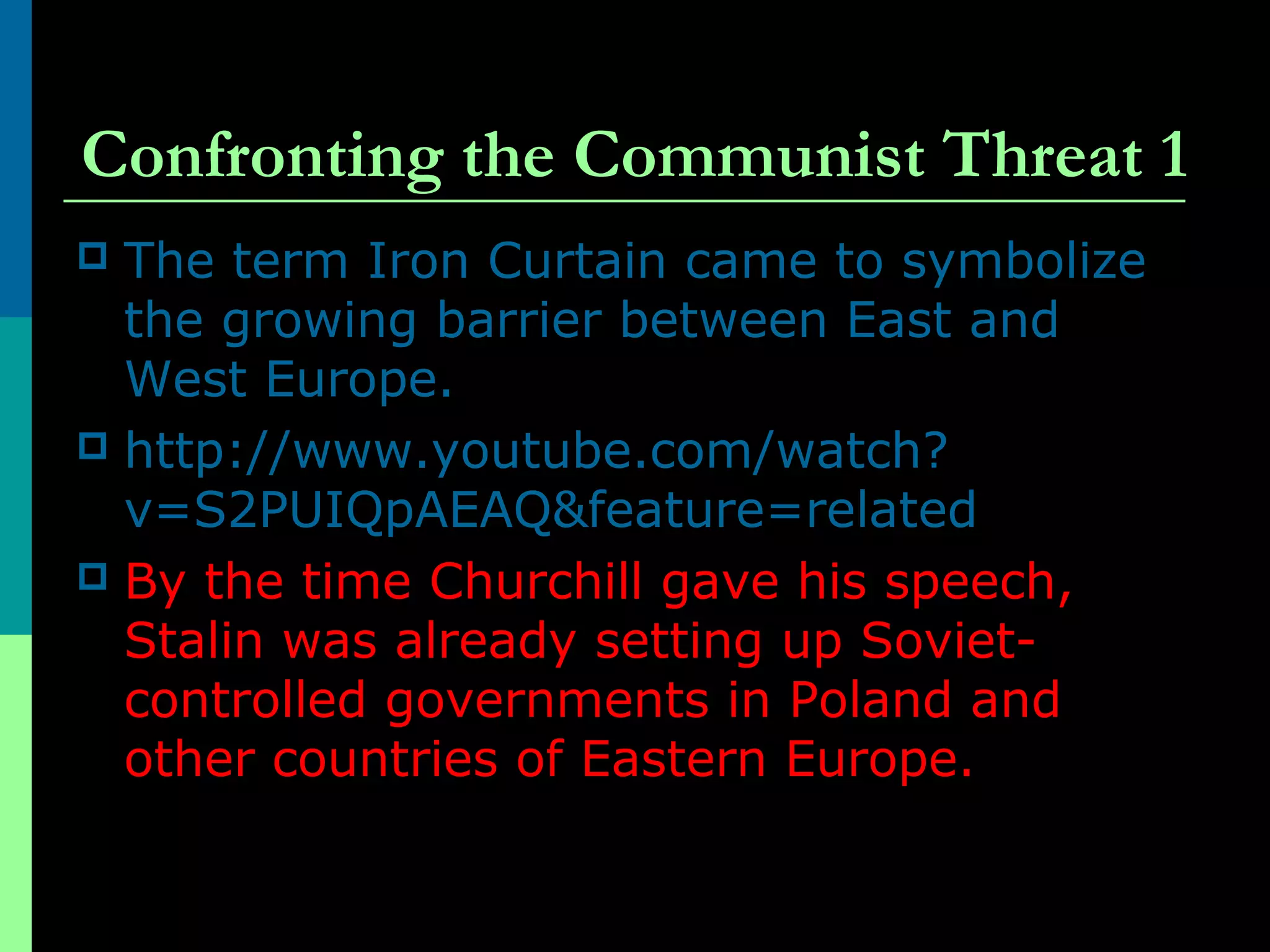 Confronting the Communist Threat 1
 The term Iron Curtain came to symbolize
the growing barrier between East and
West Europe.
 http://www.youtube.com/watch?
v=S2PUIQpAEAQ&feature=related
 By the time Churchill gave his speech,
Stalin was already setting up Soviet-
controlled governments in Poland and
other countries of Eastern Europe.
 
