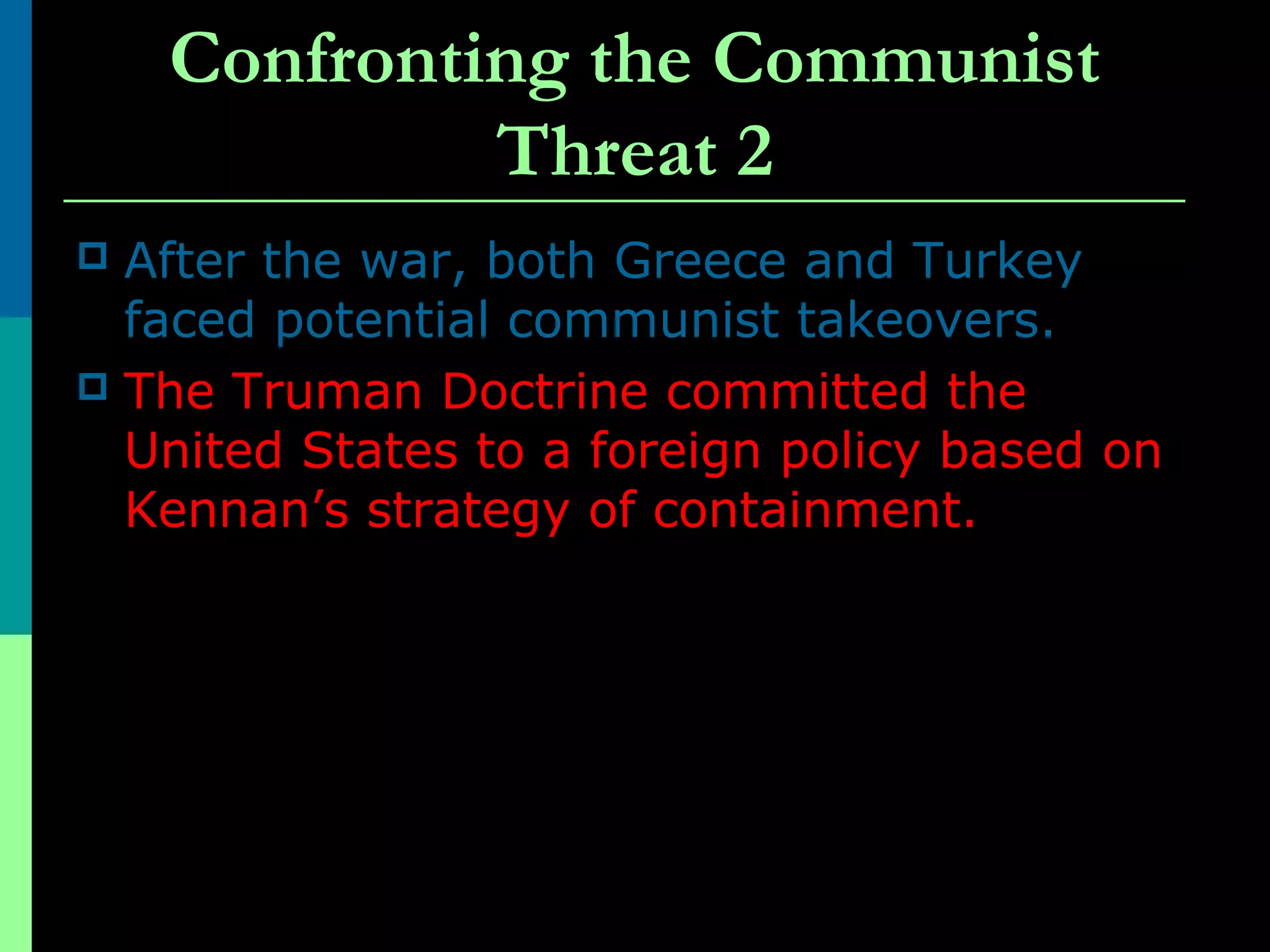 Confronting the Communist
Threat 2
 After the war, both Greece and Turkey
faced potential communist takeovers.
 The Truman Doctrine committed the
United States to a foreign policy based on
Kennan’s strategy of containment.
 