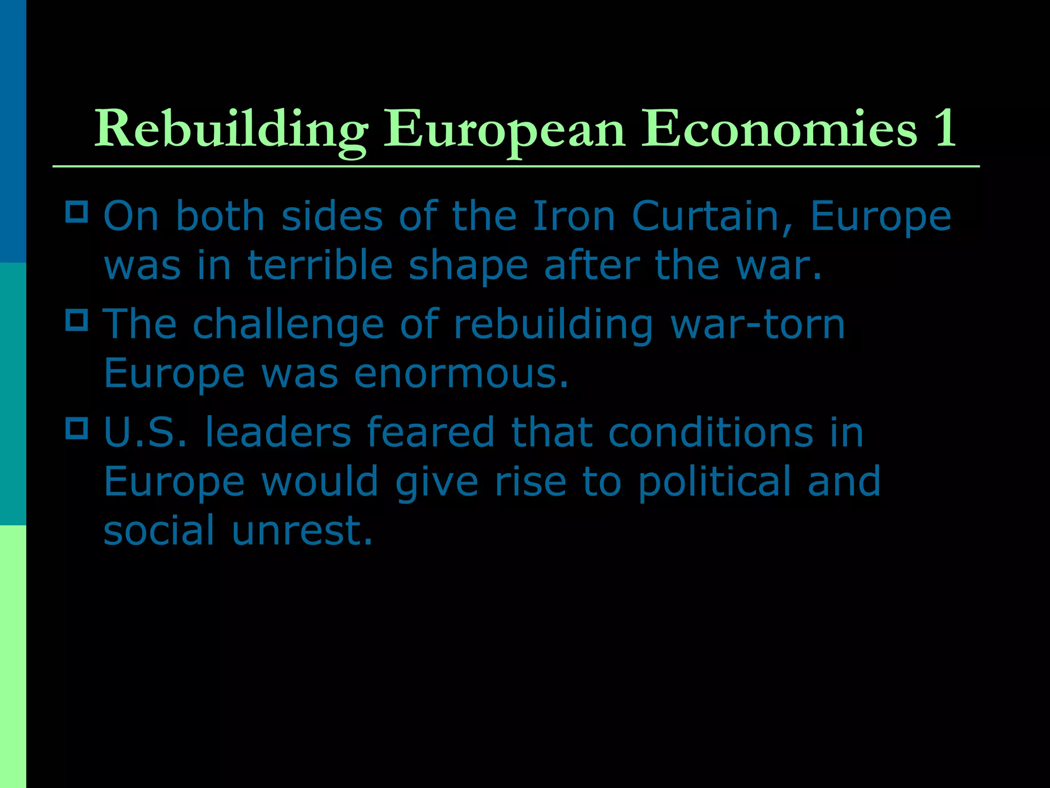 Rebuilding European Economies 1
 On both sides of the Iron Curtain, Europe
was in terrible shape after the war.
 The challenge of rebuilding war-torn
Europe was enormous.
 U.S. leaders feared that conditions in
Europe would give rise to political and
social unrest.
 