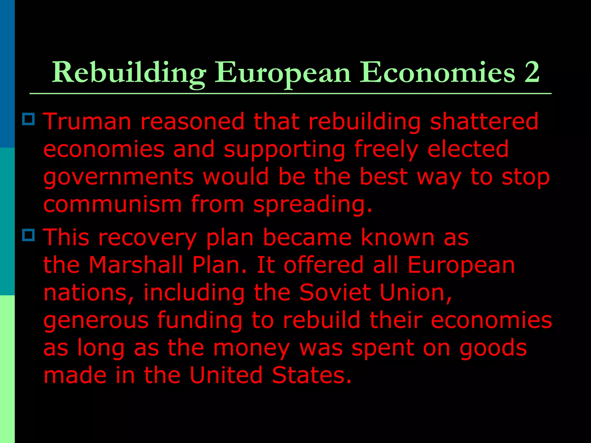 Rebuilding European Economies 2
 Truman reasoned that rebuilding shattered
economies and supporting freely elected
governments would be the best way to stop
communism from spreading.
 This recovery plan became known as
the Marshall Plan. It offered all European
nations, including the Soviet Union,
generous funding to rebuild their economies
as long as the money was spent on goods
made in the United States.
 