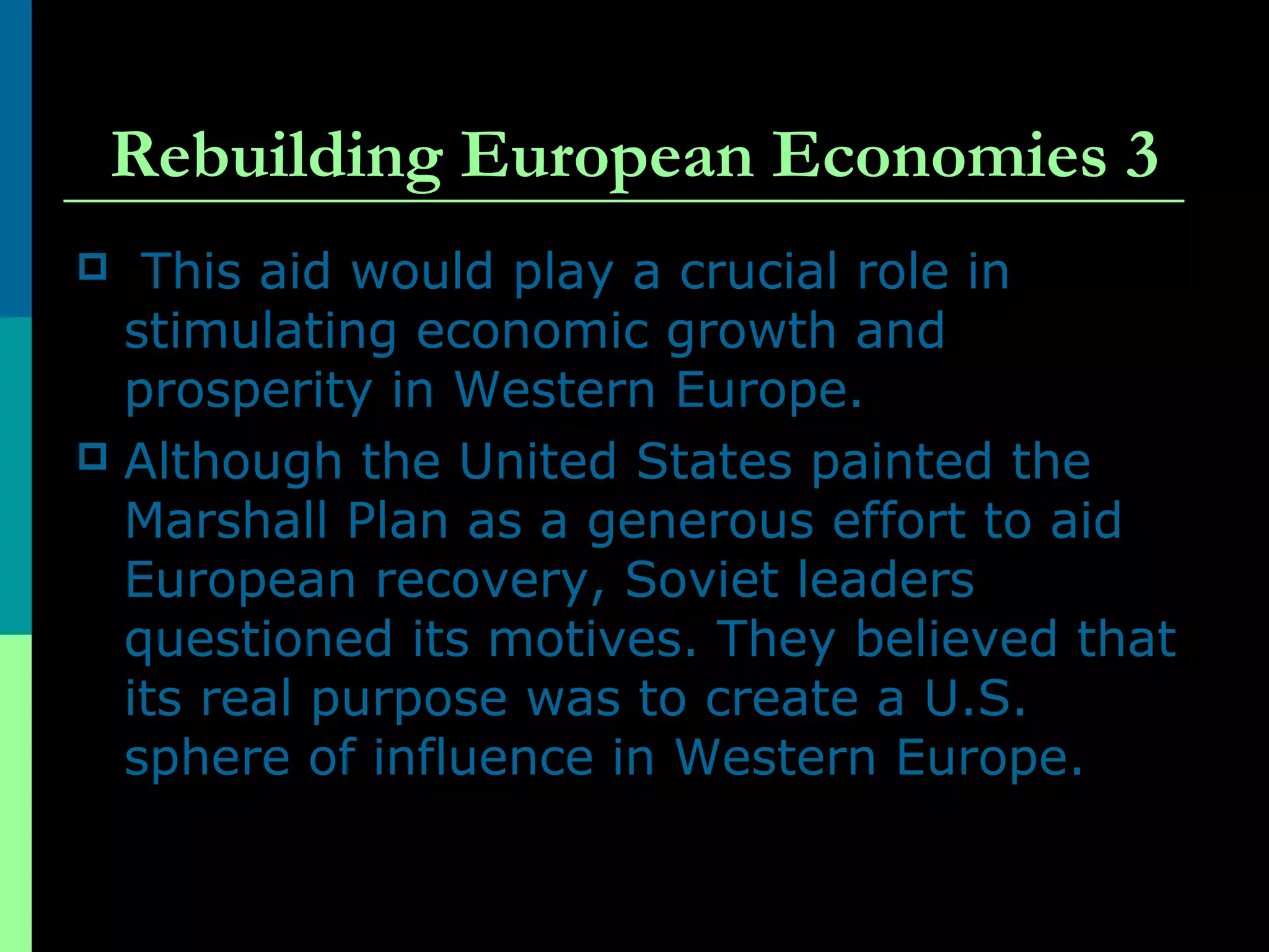 Rebuilding European Economies 3
 This aid would play a crucial role in
stimulating economic growth and
prosperity in Western Europe.
 Although the United States painted the
Marshall Plan as a generous effort to aid
European recovery, Soviet leaders
questioned its motives. They believed that
its real purpose was to create a U.S.
sphere of influence in Western Europe.
 